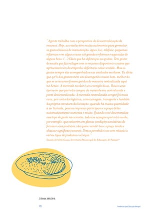 “A gente trabalha com a perspectiva de descentralização de
         recursos. Hoje, as escolas têm muita autonomia para gerenciar
         os gastos básicos de manutenção, água, luz, telefone, pequenas
         reformas e em alguns casos até grandes reformas e aquisição de
         alguns bens. (...) Claro que há diferenças na gestão. Tem gestor
         de escola que faz milagre com os recursos disponíveis e outros que
         apresentam um desempenho deficitário nesse sentido. Mas os
         gastos sempre são acompanhados nas unidades escolares. Eu diria
         que 90% dos gestores têm um desempenho muito bom, melhor do
         que se os recursos fossem geridos de maneira centralizada aqui
         na Semec. A merenda escolar é um exemplo disso. Houve uma
         época em que parte da compra da merenda era centralizada e
         parte descentralizada. A merenda centralizada sempre foi mais
         cara, por conta da logística, armazenagem, transporte e também
         da própria estrutura da licitação: quando há muita quantidade
         a ser licitada, poucas empresas participam e o preço delas
         automaticamente aumenta e muito. Quando você descentraliza
         esse tipo de gasto nas escolas, todos os açougues perto da escola,
         por exemplo, que estiverem em plenas condições sanitárias de
         fornecer seus produtos, vão querer vendê-los e o preço tende a
         abaixar significativamente. Temos percebido isso com relação a
         vários tipos de produtos e serviços.”
         Danilo de Melo Souza, Secretário Municipal de Educação de Palmas22




22 Gestão 2005/2010.


78                                                                      Tendências para Educação Integral
 