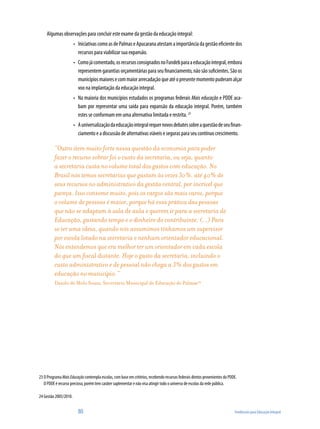 Algumas observações para concluir este exame da gestão da educação integral:
                       •	 Iniciativas como as de Palmas e Apucarana atestam a importância da gestão eficiente dos
                          recursos para viabilizar sua expansão.
                       •	 Como já comentado, os recursos consignados no Fundeb para a educação integral, embora
                          representem garantias orçamentárias para seu financiamento, não são suficientes. São os
                          municípios maiores e com maior arrecadação que até o presente momento puderam alçar
                          voo na implantação da educação integral.
                       •	 Na maioria dos municípios estudados os programas federais Mais educação e PDDE aca-
                          bam por representar uma saída para expansão da educação integral. Porém, também
                          estes se conformam em uma alternativa limitada e restrita. 23
                       •	 A universalização da educação integral requer novos debates sobre a questão de seu finan-
                          ciamento e a discussão de alternativas viáveis e seguras para seu contínuo crescimento.

          “Outro item muito forte nessa questão da economia para poder
          fazer o recurso sobrar foi o custo da secretaria, ou seja, quanto
          a secretaria custa no volume total dos gastos com educação. No
          Brasil nós temos secretarias que gastam às vezes 30%, até 40% de
          seus recursos no administrativo da gestão central, por incrível que
          pareça. Isso consome muito, pois os cargos são mais caros, porque
          o volume de pessoas é maior, porque há essa prática das pessoas
          que não se adaptam à sala de aula e querem ir para a secretaria de
          Educação, gastando tempo e o dinheiro do contribuinte. (...) Para
          se ter uma ideia, quando nós assumimos tínhamos um supervisor
          por escola lotado na secretaria e nenhum orientador educacional.
          Nós entendemos que era melhor ter um orientador em cada escola
          do que um fiscal distante. Hoje o gasto da secretaria, incluindo o
          custo administrativo e de pessoal não chega a 3% dos gastos em
          educação no município.”
          Danilo de Melo Souza, Secretário Municipal de Educação de Palmas24




23 O Programa Mais Educação contempla escolas, com base em critérios, recebendo recursos federais diretos provenientes do PDDE.
   O PDDE é recurso precioso, porém tem caráter suplementar e não visa atingir todo o universo de escolas da rede pública.

24 Gestão 2005/2010.


                         80                                                                                                  Tendências para Educação Integral
 