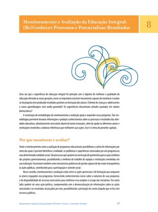 Monitoramento e Avaliação da Educação Integral:
     (Re)Conhecer Processos e Potencializar Resultados                                                            8




Uma vez que a experiência de educação integral foi pensada com o objetivo de melhorar a qualidade da
educação ofertada às novas gerações, torna-se imperativo construir mecanismos capazes de monitorar e avaliar
se tal proposta tem produzido resultados positivos na formação dos alunos. O direito de crianças e adolescentes
a novas aprendizagens está sendo garantido? As experiências disseminam atitudes pautadas em valores
democráticos?
     A construção de metodologias de monitoramento e avaliação ajuda a responder essas perguntas. Tais me-
todologias permitem levantar informações e produzir conhecimentos sobre os processos e resultados das ativi-
dades educativas, absolutamente necessários diante de tantas inovações, além de ajudar os diferentes atores e
instituições envolvidos a elaborar referências que melhorem suas ações. Esse é o tema do presente capítulo.



Por que monitorar e avaliar?
Tanto o monitoramento como a avaliação de programas educacionais possibilitam a coleta de informações por
meio das quais é possível identificar a realidade, os problemas e experiências vivenciadas por um programa ou
uma determinada realidade social. São processos que ajudam na construção de parâmetros para a ação cotidiana
dos projetos governamentais, possibilitando a melhoria do trabalho de equipes e instituições envolvidas em
sua realização. Funcionam também como mecanismos poderosos de gestão capazes de dar maior transparência
às ações públicas, contribuindo para a participação e controle social.
    Nesse sentido, monitoramento e avaliação estão entre as ações gerenciais e de formação que amparam
os atores engajados nos programas, fornecendo conhecimentos claros sobre a natureza de suas propostas
e da disponibilidade de recursos necessários para melhorar e/ou ampliar o escopo das iniciativas. Por outro
lado, podem ser uma ação política, comprometida com a democratização de informações sobre as ações
executadas e os resultados alcançados por elas, possibilitando a prestação de contas daquilo que se faz com
recursos públicos.


Monitoramento e Avaliação da Educação Integral: (Re)Conhecer Processos e Potencializar Resultados           81
 