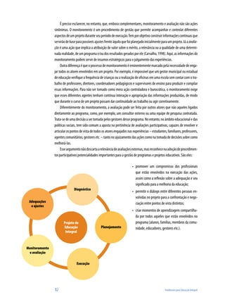 É preciso esclarecer, no entanto, que, embora complementares, monitoramento e avaliação não são ações
sinônimas. O monitoramento é um procedimento de gestão que permite acompanhar e controlar diferentes
aspectos de um projeto durante seu período de execução. Tem por objetivo construir informações contínuas que
servirão de base para possíveis ajustes frente àquilo que foi planejado inicialmente para um projeto. Já a avalia-
ção é uma ação que implica a atribuição de valor sobre o mérito, a relevância ou a qualidade de uma determi-
nada realidade, de um programa e/ou dos resultados gerados por ele (Carvalho, 1998). Aqui, as informações do
monitoramento podem servir de insumos estratégicos para o julgamento das experiências.
     Outra diferença é que o processo de monitoramento é eminentemente marcado pela necessidade de enga-
jar todos os atores envolvidos em um projeto. Por exemplo, é impossível que um gestor municipal ou estadual
de educação verifique a frequência de crianças ou a realização de oficinas em uma escola sem contar com o tra-
balho de professores, diretores, coordenadores pedagógicos e supervisores de ensino para produzir e compilar
essas informações. Para não ser tomado como mera ação controladora e burocrática, o monitoramento exige
que esses diferentes agentes tenham contínua interação e apropriação das informações produzidas, de modo
que durante o curso de um projeto possam dar continuidade ao trabalho ou agir corretivamente.
     Diferentemente do monitoramento, a avaliação pode ser feita por outros atores que não aqueles ligados
diretamente ao programa, como, por exemplo, um consultor externo ou uma equipe de pesquisa contratada.
Trata-se de uma decisão a ser tomada pelos gestores desse programa. No entanto, no âmbito educacional e das
políticas sociais, tem sido comum a aposta na pertinência de avaliações participativas, capazes de envolver e
articular os pontos de vista de todos os atores engajados nas experiências – estudantes, familiares, professores,
agentes comunitários, gestores etc. – tanto no ajuizamento das ações como na tomada de decisões sobre como
melhorá-las.
     Esse argumento não descarta a relevância de avaliações externas, mas reconhece na adoção de procedimen-
tos participativos potencialidades importantes para a gestão de programas e projetos educativos. São eles:

                                                             •	 promover um compromisso dos profissionais
                                                                que estão envolvidos na execução das ações,
                                                                assim como a reflexão sobre a adequação e seu
                                                                significado para a melhoria da educação;
                                                             •	 permitir o diálogo entre diferentes pessoas en-
                                                                volvidas no projeto para a confrontação e nego-
                                                                ciação entre pontos de vista distintos;
                                                             •	 criar momentos de aprendizagem compartilha-
                                                                da por todos aqueles que estão envolvidos no
                                                                programa (alunos, famílias, membros da comu-
                                                                nidade, educadores, gestores etc.).




82                                                                                      Tendências para Educação Integral
 