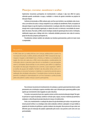 Planejar, executar, monitorar e avaliar
              Implementar mecanismos participativos de monitoramento e avaliação é algo mais difícil de operar,
              sobretudo quando considerados o escopo, a realidade e o número de agentes envolvidos nos projetos de
              educação integral.
                   Conforme já mencionado, as ONGs realizam ações com foco num território e suas atividades estão circuns-
              critas a um número de escolas e crianças compatível às suas condições de atendimento. Porém, em projetos de
              educação integral, no que diz respeito ao monitoramento e à avaliação, todas têm a intenção de construir uma
              sinergia entre as ações da própria organização, os saberes da escola e os interesses e necessidades da comuni-
              dade e dos alunos. Para tanto, as ONGs criaram estratégias variadas de aproximação desses atores e instituições,
              viabilizando espaços para o diálogo entre eles e realizando atividades presenciais como rodas de conversa,
              grupos de discussão, pesquisas participantes etc.
                   Procedimentos similares também são realizados nas iniciativas governamentais, porém em maior escala
              e complexidade.




Na prática...
A ONG Grãos de Luz realiza oficinas com crianças, adolescentes e jovens no
município de Lençóis, na Bahia, desde a década de 1990. A proposta da orga-
nização é resgatar a identidade local, a história, os hábitos e as tradições da
região. No início de cada ano, a ONG reúne educadores, coordenadores da
instituição, alunos e parceiros para discutir os resultados e suas percepções
sobre as atividades desenvolvidas no ano anterior, para definir os objetivos
do projeto de educação integral do ano corrente, e para organizar e definir
as tarefas de grupos de trabalho. Também são discutidos temas como a in-
fraestrutura, os recursos humanos e materiais e o orçamento previsto para a
realização das atividades educativas. O resultado desse momento de plane-
jamento e avaliação é sistematizado em um livro ilustrado e confeccionado
pelos educadores e pelas crianças e jovens participantes.




                   Para estruturar mecanismos de monitoramento e de avaliação, os gestores governamentais devem acordar
              previamente com as instituições e agentes envolvidos sobre o que é relevante para a governança pública e para
              aqueles que concretamente estão engajados nas ações educativas.
                   As escolas e seus parceiros locais são os agentes centrais na oferta concreta da educação integral. Tais agen-
              tes precisam ser capazes de planejar, coordenar e articular ações, espaços, recursos e materiais que permitam a
              ampliação e a diversificação da jornada educativa de crianças e de adolescentes.
                   Assim, são o monitoramento e a avaliação dos planos de ação desenhados por escolas e seus parceiros que
              tornam possível verificar se as estratégias estão sendo conduzidas conforme o planejado e em que medida os
              propósitos de iniciativas de prefeituras e gestões estaduais são alcançados. Nesse processo há que contar com
              diferentes graus de maturação dos projetos capitaneados pela escola e seus parceiros assim como com suas
              particularidades.


              84                                                                                      Tendências para Educação Integral
 