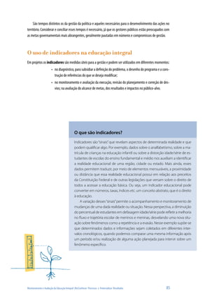 São tempos distintos os da gestão da política e aqueles necessários para o desenvolvimento das ações no
território. Considerar e conciliar esses tempos é necessário, já que os gestores públicos estão preocupados com
as metas governamentais mais abrangentes, geralmente pautadas em números e compromissos de gestão.



O uso de indicadores na educação integral
Em projetos os indicadores são medidas úteis para a gestão e podem ser utilizados em diferentes momentos:
                        •	 no diagnóstico, para subsidiar a definição do problema, o desenho do programa e a cons-
                           trução de referências do que se deseja modificar;
                        •	 no monitoramento e avaliação da execução, revisão do planejamento e correção de des-
                           vios; na avaliação do alcance de metas, dos resultados e impactos no público-alvo.




                                               O que são indicadores?
                                               Indicadores são “sinais” que revelam aspectos de determinada realidade e que
                                               podem qualificar algo. Por exemplo, dados sobre o analfabetismo, sobre a ma-
                                               trícula de crianças na educação infantil ou sobre a distorção idade/série de es-
                                               tudantes de escolas do ensino fundamental e médio nos auxiliam a identificar
                                               a realidade educacional de uma região, cidade ou estado. Mais ainda, esses
                                               dados permitem traduzir, por meio de elementos mensuráveis, a proximidade
                                               ou distância que essa realidade educacional possui em relação aos preceitos
                                               da Constituição Federal e de outras legislações que versam sobre o direito de
                                               todos a acessar a educação básica. Ou seja, um indicador educacional pode
                                               converter em números, taxas, índices etc. um conceito abstrato, que é o direito
                                               à educação.
                                                   A variação desses “sinais” permite o acompanhamento e monitoramento de
                                               mudanças de uma dada realidade ou situação. Nessa perspectiva, a diminuição
                                               do percentual de estudantes em defasagem idade/série pode refletir a melhoria
                                               no fluxo e trajetória escolar de meninos e meninas, desvelando uma nova situ-
                                               ação sobre fenômenos como a repetência e a evasão. Nesse exemplo supõe-se
                                               que determinados dados e informações sejam coletados em diferentes inter-
                                               valos cronológicos, quando podemos comparar uma mesma informação após
                                               um período e/ou realização de alguma ação planejada para intervir sobre um
                                               fenômeno específico.




Monitoramento e Avaliação da Educação Integral: (Re)Conhecer Processos e Potencializar Resultados              85
 
