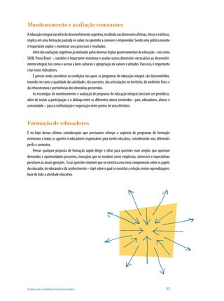 Monitoramento e avaliação constantes
A educação integral vai além do desenvolvimento cognitivo, incidindo nas dimensões afetivas, éticas e estéticas;
implica em uma formação pautada no saber, no aprender a conviver e empreender. Sendo uma política recente
é importante avaliar e monitorar seus processos e resultados.
     Além das avaliações cognitivas já realizadas pelos diversos órgãos governamentais de educação – tais como
SAEB, Prova Brasil –, também é importante monitorar e avaliar outras dimensões necessárias ao desenvolvi-
mento integral, tais como o acesso a bens culturais e apropriação de valores e atitudes. Para isso, é importante
criar novos indicadores.
     É preciso ainda considerar as condições nas quais os programas de educação integral são desenvolvidos,
levando em conta a qualidade das atividades, das parcerias, das articulações no território, do ambiente físico e
da infraestrutura e pertinências dos itinerários percorridos.
     As estratégias de monitoramento e avaliação de programa de educação integral precisam ser periódicas,
além de incluir a participação e o diálogo entre os diferentes atores envolvidos –pais, educadores, alunos e
comunidade – para a confrontação e negociação entre pontos de vista distintos.



Formação de educadores
É no bojo dessas últimas considerações que precisamos reforçar a urgência de programas de formação
extensivos a todos os agentes e educadores responsáveis pela tarefa educativa, considerando seus diferentes
perfis e contextos.
    Pensar qualquer proposta de formação supõe dirigir o olhar para questões mais amplas que apontam
demandas e oportunidades presentes, inovações que se instalam como exigências, interesses e expectativas
peculiares às atuais gerações. Essas questões impõem que se construa uma nova compreensão sobre os papéis
do educador, do educando e do conhecimento – tripé sobre o qual se constitui a relação ensino-aprendizagem,
base de toda a atividade educativa.




Desafios para a Consolidação da Educação Integral                                                            95
 
