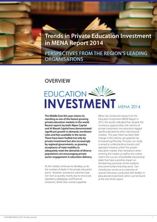 trends in private education Investment 
in Mena report 2014 
perspectIVes FroM tHe regIon’s leadIng 
organIsatIons 
OVERVIEW 
the Middle east this year retains its 
standing as one of the fastest growing 
private education markets in the world. 
recent reports by both alpen capital 
and al Masah capital have demonstrated 
signifi cant growth in demand, enrolment 
rates and fees available in the sector. 
these have been fuelled not only by 
private investment but also increasingly 
by regional governments, as growing 
acceptance of state inability to 
adequately meet the demands of diverse 
populations are encouraging private 
sector engagement in education delivery. 
As the market continues to develop, as do 
the number of deals in the private education 
arena. However, transaction volumes have 
not risen as quickly, mainly due to structural, 
regulatory, pedagogic and fi nancial 
onstraints, rather than investor appetite. 
When we conducted research for the 
Education Investment MENA Report in 
2013, the results indicated that, despite the 
numerous opportunities, the volume of 
private investment into education lagged 
signifi cantly behind other international 
markets. This year, there has been little 
change in the volume, yet appetite has 
increased signifi cantly. This year, our study 
is aimed at understanding investor and 
operators’ interests within the private 
education market, their hesitations when 
entering the market, as well as the criteria 
vital to the success of profi table educational 
deals that have a positive impact on 
the learning outcomes of the students 
and communities that they serve. Our 
introduction serves as an overview of 
several interviews conducted with leaders in 
educational investment; which can be found 
at the end of the report. 
© INFORMA MIDDLE EAST. All rights reserved 1 
 