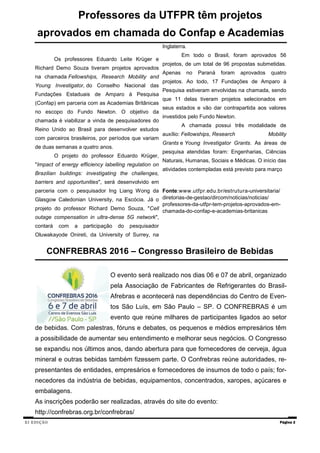 XI EDIÇÃO Página 2
CONFREBRAS 2016 – Congresso Brasileiro de Bebidas
O evento será realizado nos dias 06 e 07 de abril, organizado
pela Associação de Fabricantes de Refrigerantes do Brasil-
Afrebras e acontecerá nas dependências do Centro de Even-
tos São Luís, em São Paulo – SP. O CONFREBRAS é um
evento que reúne milhares de participantes ligados ao setor
de bebidas. Com palestras, fóruns e debates, os pequenos e médios empresários têm
a possibilidade de aumentar seu entendimento e melhorar seus negócios. O Congresso
se expandiu nos últimos anos, dando abertura para que fornecedores de cerveja, água
mineral e outras bebidas também fizessem parte. O Confrebras reúne autoridades, re-
presentantes de entidades, empresários e fornecedores de insumos de todo o país; for-
necedores da indústria de bebidas, equipamentos, concentrados, xaropes, açúcares e
embalagens.
As inscrições poderão ser realizadas, através do site do evento:
http://confrebras.org.br/confrebras/
Professores da UTFPR têm projetos
aprovados em chamada do Confap e Academias
Os professores Eduardo Leite Krüger e
Richard Demo Souza tiveram projetos aprovados
na chamada Fellowships, Research Mobility and
Young Investigator, do Conselho Nacional das
Fundações Estaduais de Amparo à Pesquisa
(Confap) em parceria com as Academias Britânicas
no escopo do Fundo Newton. O objetivo da
chamada é viabilizar a vinda de pesquisadores do
Reino Unido ao Brasil para desenvolver estudos
com parceiros brasileiros, por períodos que variam
de duas semanas a quatro anos.
O projeto do professor Eduardo Krüger,
"Impact of energy efficiency labelling regulation on
Brazilian buildings: investigating the challenges,
barriers and opportunities", será desenvolvido em
parceria com o pesquisador Ing Liang Wong da
Glasgow Caledonian University, na Escócia. Já o
projeto do professor Richard Demo Souza, "Cell
outage compensation in ultra-dense 5G network",
contará com a participação do pesquisador
Oluwakayode Onireti, da University of Surrey, na
Inglaterra.
Em todo o Brasil, foram aprovados 56
projetos, de um total de 96 propostas submetidas.
Apenas no Paraná foram aprovados quatro
projetos. Ao todo, 17 Fundações de Amparo à
Pesquisa estiveram envolvidas na chamada, sendo
que 11 delas tiveram projetos selecionados em
seus estados e vão dar contrapartida aos valores
investidos pelo Fundo Newton.
A chamada possui três modalidade de
auxílio: Fellowships, Research Mobility
Grants e Young Investigator Grants. As áreas de
pesquisa atendidas foram: Engenharias, Ciências
Naturais, Humanas, Sociais e Médicas. O início das
atividades contempladas está previsto para março
Fonte:www.utfpr.edu.br/estrutura-universitaria/
diretorias-de-gestao/dircom/noticias/noticias/
professores-da-utfpr-tem-projetos-aprovados-em-
chamada-do-confap-e-academias-britanicas
 
