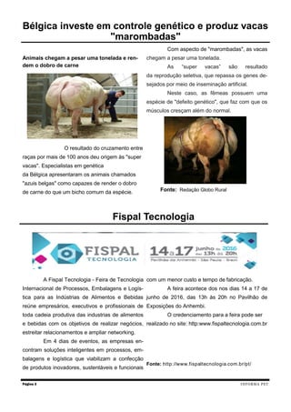 Animais chegam a pesar uma tonelada e ren-
dem o dobro de carne
O resultado do cruzamento entre
raças por mais de 100 anos deu origem às "super
vacas". Especialistas em genética
da Bélgica apresentaram os animais chamados
"azuis belgas" como capazes de render o dobro
de carne do que um bicho comum da espécie.
Com aspecto de "marombadas", as vacas
chegam a pesar uma tonelada.
As “super vacas” são resultado
da reprodução seletiva, que repassa os genes de-
sejados por meio de inseminação artificial.
Neste caso, as fêmeas possuem uma
espécie de "defeito genético", que faz com que os
músculos cresçam além do normal.
Fonte: Redação Globo Rural
Página 3
Bélgica investe em controle genético e produz vacas
"marombadas"
INFORMA PET
A Fispal Tecnologia - Feira de Tecnologia
Internacional de Processos, Embalagens e Logís-
tica para as Indústrias de Alimentos e Bebidas
reúne empresários, executivos e profissionais de
toda cadeia produtiva das industrias de alimentos
e bebidas com os objetivos de realizar negócios,
estreitar relacionamentos e ampliar networking.
Em 4 dias de eventos, as empresas en-
contram soluções inteligentes em processos, em-
balagens e logística que viabilizam a confecção
de produtos inovadores, sustentáveis e funcionais
com um menor custo e tempo de fabricação.
A feira acontece dos nos dias 14 a 17 de
junho de 2016, das 13h às 20h no Pavilhão de
Exposições do Anhembi.
O credenciamento para a feira pode ser
realizado no site: http:www.fispaltecnologia.com.br
Fonte: http://www.fispaltecnologia.com.br/pt/
Fispal Tecnologia
 