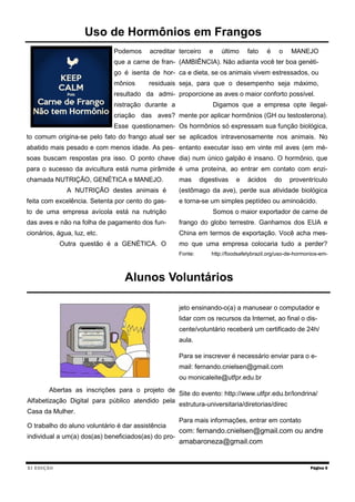 XI EDIÇÃO
Podemos acreditar
que a carne de fran-
go é isenta de hor-
mônios residuais
resultado da admi-
nistração durante a
criação das aves?
Esse questionamen-
to comum origina-se pelo fato do frango atual ser
abatido mais pesado e com menos idade. As pes-
soas buscam respostas pra isso. O ponto chave
para o sucesso da avicultura está numa pirâmide
chamada NUTRIÇÃO, GENÉTICA e MANEJO.
A NUTRIÇÃO destes animais é
feita com excelência. Setenta por cento do gas-
to de uma empresa avícola está na nutrição
das aves e não na folha de pagamento dos fun-
cionários, água, luz, etc.
Outra questão é a GENÉTICA. O
terceiro e último fato é o MANEJO
(AMBIÊNCIA). Não adianta você ter boa genéti-
ca e dieta, se os animais vivem estressados, ou
seja, para que o desempenho seja máximo,
proporcione as aves o maior conforto possível.
Digamos que a empresa opte ilegal-
mente por aplicar hormônios (GH ou testosterona).
Os hormônios só expressam sua função biológica,
se aplicados intravenosamente nos animais. No
entanto executar isso em vinte mil aves (em mé-
dia) num único galpão é insano. O hormônio, que
é uma proteína, ao entrar em contato com enzi-
mas digestivas e ácidos do proventrículo
(estômago da ave), perde sua atividade biológica
e torna-se um simples peptídeo ou aminoácido.
Somos o maior exportador de carne de
frango do globo terrestre. Ganhamos dos EUA e
China em termos de exportação. Você acha mes-
mo que uma empresa colocaria tudo a perder?
Fonte: http://foodsafetybrazil.org/uso-de-hormonios-em-
Página 5
Uso de Hormônios em Frangos
Alunos Voluntários
Abertas as inscrições para o projeto de
Alfabetização Digital para público atendido pela
Casa da Mulher.
O trabalho do aluno voluntário é dar assistência
individual a um(a) dos(as) beneficiados(as) do pro-
jeto ensinando-o(a) a manusear o computador e
lidar com os recursos da Internet, ao final o dis-
cente/voluntário receberá um certificado de 24h/
aula.
Para se inscrever é necessário enviar para o e-
mail: fernando.cnielsen@gmail.com
ou monicaleite@utfpr.edu.br
Site do evento: http://www.utfpr.edu.br/londrina/
estrutura-universitaria/diretorias/direc
Para mais informações, entrar em contato
com: fernando.cnielsen@gmail.com ou andre
amabaroneza@gmail.com
 