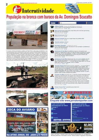 Acesse:www.jornaloreporter.com                                                                                 1º Quinzena,novembro de 2011
2

                                 Interatividade
População na bronca com buraco da Av. Domingos Scucatto




E o buraco (dolina) em frente ao colégio Jaci Real Prado, está quase completando 1 ano
de vida apareceu dia 22 de dezembro e não sumiu mais da mídia do Brasil, já apareceu no
CQC da rede Bandeirantes, no Bom dia Brasil da rede Globo, no Paraná TV, rede Massa e
Jornal O Reporter, já é o ponto turistico mais famoso de nossa cidade. Seria divertido se
não fosse uma triste realidade. Depois da colocação da faixa, retirada toque de caixa pela
prefeitura as manifestações populares foram muitas conforme os comentários no
facebook do Jornal O Reporter ao lado.Vamos lançar a campanha “Arruma prefeito”, você
deve fazer uma doação espontânea ligando no 0800 171 70 70, se você não conseguir
ligar você tenta, tenta de novo se não der então espera como toda a população.




Imagens extraídas do Programa Proteste Já do CQC exibido em 10 de outubro




                                                                                             Enquete site www.jornaloreporter.com



 ZECA DO AVIÁRIO



    CIMENTO PEDRA AREIA MADEIRAS TINTAS
       AVES RAÇÕES MEDICAMENTOS PESCA

           3657-4137
RUA ANTONIO JOHNSON, 2959 - JARDIM ALTO PINHEIRO                                             Quer ir ao show ? Acesse nosso site www.jornaloreporter.com na página de
                                                                                             Brindes preencha o formulário e envie. Vamos sortear 4 ingressos. Aproveite !!
 