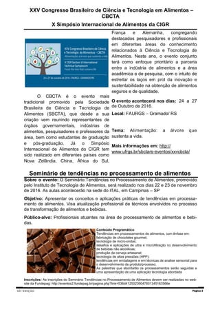 XII EDIÇÃO Página 2
Seminário de tendências no processamento de alimentos
Sobre o evento: O Seminário Tendências no Processamento de Alimentos, promovido
pelo Instituto de Tecnologia de Alimentos, será realizado nos dias 22 e 23 de novembro
de 2016. As aulas acontecerão na sede do ITAL, em Campinas – SP
Objetivo: Apresentar os conceitos e aplicações práticas de tendências em processa-
mento de alimentos. Visa atualização profissional de técnicos envolvidos no processo
de transformação de alimentos e bebidas.
Público-alvo: Profissionais atuantes na área de processamento de alimentos e bebi-
das.
Conteúdo Programático
Tendências em processamentos de alimentos, com ênfase em:
fabricação de chocolates gourmet;
tecnologia de micro-ondas;
desafios e aplicações de ultra e microfiltração no desenvolvimento
de bebidas não alcoólicas;
produção de cerveja artesanal;
tecnologia de altas pressões (HPP);
tendências em embalagens e em técnicas de analise sensorial para
o desenvolvimento de produto/processo;
As palestras que abordarão os processamentos serão seguidas e
uma apresentação de uma aplicação tecnologia abordada
Inscrições: As inscrições do Seminário Tendências no Processamento de Alimentos devem ser realizadas no web-
site da Fundepag: http://eventos2.fundepag.br/pagina.php?link=536d41250239047601345163566e
XXV Congresso Brasileiro de Ciência e Tecnologia em Alimentos –
CBCTA
X Simpósio Internacional de Alimentos da CIGR
O CBCTA é o evento mais
tradicional promovido pela Sociedade
Brasileira de Ciência e Tecnologia de
Alimentos (SBCTA), que desde a sua
criação vem reunindo representantes de
órgãos governamentais, indústrias de
alimentos, pesquisadores e professores da
área, bem como estudantes de graduação
e pós-graduação. Já o Simpósio
Internacional de Alimentos do CIGR tem
sido realizado em diferentes países como
Nova Zelândia, China, África do Sul,
França e Alemanha, congregando
destacados pesquisadores e profissionais
em diferentes áreas do conhecimento
relacionados à Ciência e Tecnologia de
Alimentos. Neste ano, o evento conjunto
terá como enfoque prioritário a parceria
entre a indústria de alimentos e a área
acadêmica e de pesquisa, com o intuito de
estreitar os laços em prol da inovação e
sustentabilidade na obtenção de alimentos
seguros e de qualidade.
O evento acontecerá nos dias: 24 a 27
de Outubro de 2016.
Local: FAURGS – Gramado/ RS
Tema: Alimentação: a árvore que
sustenta a vida.
Mais informações em: http://
www.ufrgs.br/sbctars-eventos/xxvcbcta/
 