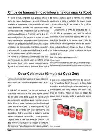 A Roots to Go, empresa que produz chips a
partir de raízes brasileiras, amplia a linha de
produtos e apresenta uma novidade ao mer-
cado brasileiro: snacks de banana-da-terra,
conhecidos como Platanitos e já tão famosos
nos Estados Unidos e América Latina. É o pri-
meiro salgadinho de banana a entrar no mer-
cado nas versões salgada e doce com canela.
Por ser um produto totalmente natural, as pro-
priedades da banana são mantidas, caracteri-
zado pelo alto grau de saudabilidade e ausên-
cia de conservantes, glúten e lactose.
“A Roots to Go chegou ao mercado com idei-
as inovadoras de como usar a matéria-prima
da nossa terra com toque surpreendente.
Agora é hora de trazer a banana, fruta típica
da nossa cultura, para a família de snacks
saudáveis e para o paladar de quem preza
por uma alimentação saudável e de qualida-
de”, ressalta.
Atualmente, a linha de produtos da Ro-
ots do Go é composta por Mix de raízes
(Madioca, Cará e Batatas-doces); Mix de ba-
tata-doce (laranja e de casca roxa); Mix de
Batata-Doce palito (primeiro chips de batata-
doce palha do Brasil); Chips de Cará e Chips
de Batata-doce roxa (outra novidade da linha
Roots to Go).
Site: http://www.rootstogo.com.br/
Fonte: http://
www.alimentosebebidas.com.br/2016/09/05/chips-
de-banana-e-novo-integrante-dos-snacks-roots-to-
Página 3
Chips de banana é novo integrante dos snacks Root
INFORMA PET
Um dos motivos da mudança é fazer o consu-
midor comprar “uma Coca que tem zero açú-
car”
A Coca-Cola estreou, na última semana, a
sua nova versão da Coca Zero, agora batiza-
da de Coca-Cola Zero Sugar. O Reino Unido
foi o mercado escolhido para receber a novi-
dade. Com o mote “tastes more like Coke and
looks more like Coke”, a marca gastará 12,9
milhões de dólares em sua campanha de
marketing. Entre setembro e outubro, outros
países europeus receberão o novo produto.
Depois, será a vez dos Estados Unidos. Um
dos motivos da mudança é fazer o consumi-
dor comprar “uma Coca que tem zero açúcar”,
o que é conceitualmente diferente de se com-
prar “uma Coca Zero”. Em abril, a Coca-Cola
anunciou a unificação global de seu design e
embalagens, em feito inédito em seus 130
anos de história. Todas as latas ao redor do
globo, com o tempo, terão o vermelho como
cor prioritária.
fonte: newtrade
Coca-Cola muda fórmula da Coca Zero
 