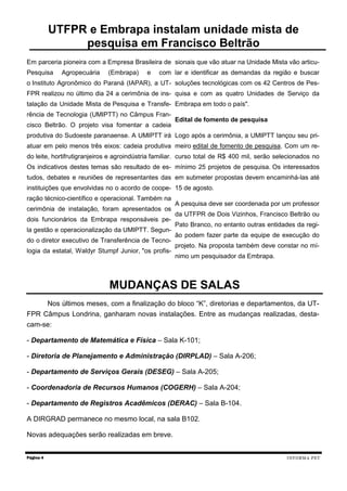 Em parceria pioneira com a Empresa Brasileira de
Pesquisa Agropecuária (Embrapa) e com
o Instituto Agronômico do Paraná (IAPAR), a UT-
FPR realizou no último dia 24 a cerimônia de ins-
talação da Unidade Mista de Pesquisa e Transfe-
rência de Tecnologia (UMIPTT) no Câmpus Fran-
cisco Beltrão. O projeto visa fomentar a cadeia
produtiva do Sudoeste paranaense. A UMIPTT irá
atuar em pelo menos três eixos: cadeia produtiva
do leite, hortifrutigranjeiros e agroindústria familiar.
Os indicativos destes temas são resultado de es-
tudos, debates e reuniões de representantes das
instituições que envolvidas no o acordo de coope-
ração técnico-científico e operacional. Também na
cerimônia de instalação, foram apresentados os
dois funcionários da Embrapa responsáveis pe-
la gestão e operacionalização da UMIPTT. Segun-
do o diretor executivo de Transferência de Tecno-
logia da estatal, Waldyr Stumpf Junior, "os profis-
sionais que vão atuar na Unidade Mista vão articu-
lar e identificar as demandas da região e buscar
soluções tecnológicas com os 42 Centros de Pes-
quisa e com as quatro Unidades de Serviço da
Embrapa em todo o país".
Edital de fomento de pesquisa
Logo após a cerimônia, a UMIPTT lançou seu pri-
meiro edital de fomento de pesquisa. Com um re-
curso total de R$ 400 mil, serão selecionados no
mínimo 25 projetos de pesquisa. Os interessados
em submeter propostas devem encaminhá-las até
15 de agosto.
A pesquisa deve ser coordenada por um professor
da UTFPR de Dois Vizinhos, Francisco Beltrão ou
Pato Branco, no entanto outras entidades da regi-
ão podem fazer parte da equipe de execução do
projeto. Na proposta também deve constar no mí-
nimo um pesquisador da Embrapa.
Página 4
UTFPR e Embrapa instalam unidade mista de
pesquisa em Francisco Beltrão
MUDANÇAS DE SALAS
INFORMA PET
Nos últimos meses, com a finalização do bloco “K”, diretorias e departamentos, da UT-
FPR Câmpus Londrina, ganharam novas instalações. Entre as mudanças realizadas, desta-
cam-se:
- Departamento de Matemática e Física – Sala K-101;
- Diretoria de Planejamento e Administração (DIRPLAD) – Sala A-206;
- Departamento de Serviços Gerais (DESEG) – Sala A-205;
- Coordenadoria de Recursos Humanos (COGERH) – Sala A-204;
- Departamento de Registros Acadêmicos (DERAC) – Sala B-104.
A DIRGRAD permanece no mesmo local, na sala B102.
Novas adequações serão realizadas em breve.
 