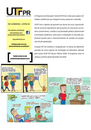 O Programa de Educação Tutorial (PET) foi criado para apoiar ati-
vidades acadêmicas que integram ensino, pesquisa e extensão.
O PET tem o objetivo de garantir aos alunos do curso, oportunida-
des de vivenciar experiências não presentes em estruturas curricu-
lares convencionais, visando a sua formação global e favorecendo
a formação acadêmica, tanto para a integração no mercado pro-
fissional quanto para o desenvolvimento de estudos em progra-
mas de pós-graduação.
O grupo PET de Londrina é integrado por 11 alunos de diferentes
períodos do curso superior de Tecnologia em Alimentos, liderado
pela tutora Profª Drª Neusa Fátima Seibel. O programa atua no
câmpus Londrina desde dezembro de 2010.
Nos adicione no facebook
www.facebook.com/
petianosalimentos.londrina
PET ALIMENTOS — UTFPR LD
utfprpet@hotmail.com
Colaborando com seu
desenvolvimento acadêmico!
Também estamos na web:
petalimentosutfpr.blogspot.com.br/
 