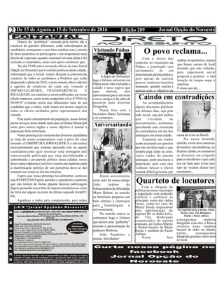 Edição 209 Jornal Opção do NoroesteDe 15 de Agosto a 15 de Setembro de 2016
Expediente Jornal “O Bacamarte”
2
Visitando Pádua
A dupla de Sertanejos
Iago e Juliano estiveram em
Pádua neste mês visitando a
cidade e seus sogros que
aqui moram, eles
aproveitarampara conversar
comos amigos e fãs além de
posarem para diversas
fotografias.
Nesta foto esta a
Secretária Maria Tertuliana
e os sertanejos.
Aniversariando
Quem aniversariou
neste mês foi nosso amigo
João, esposo da
Subsecretária da felicidade
Maria Helena, na ocasião
os familiares preparou um
belo almoço e churrasco
para homenagear o
aniversariante.
Na ocasião esteve os
sertanejos Iago e Juliano
que deram uma “palhinha”
durante a apresentação do
paduano Barbosa.
João Parabéns e
muitas felicidades!
O povo reclama...
Com o inicio dos
comícios no município de
Pádua, a população vem
reclamando de um
determinadopartido político,
pois apesar de realizar
poucos comícios/reuniões
semanais, quando realiza é
apenas com o objetivo de
Depois da “polêmica” causada pela minha ida a
comícios de partidos diferentes, onde subordinados de
candidatos começaram a usar fotos minhas com o intuito
de fazer piadinhas ou politicagens e não respeitando meu
direito de expressar quando comentei em uma delas e foi
excluído o comentário, neste caso quero esclarecer que:
No dia 15/08 estive enviando ofícios do meu Jornal
(Opção do Noroeste) aos 6 comitês políticos desta cidade,
informando que o Jornal estaria fazendo a cobertura de
comícios de todos os candidatos a Prefeitos que estão
disputando opleito de2016, eneste mesmo ofício solicitei
a agenda de comícios de cada um, visando a
IMPARCIALIDADE, TRANSPARÊNCIA E
IGUALDADE nas matérias a serem publicadas em nossa
edição impressa, assim comocumprindo a Lei nº 9504 de
30/09/97 evitando assim que falássemos mais de um
candidato que o outro, onde temos em nossos arquivos
todos os ofícios recibados pelos representantes dos
comitês.
Para maior entendimentoda população, nosso Jornal
prestaserviços nestacidade tantopara aCâmara Municipal
tanto para outros órgãos e nosso objetivo é manter a
população bem informada.
Nossapresença emcomícios dos diversos candidatos
se trata de nosso compromisso com o povo de estar
fazendo a COBERTURA JORNALISTICA e não indica
necessariamente que estamos apoiando este ou aquele
candidato(como quis insinuar uma postagem mal
intencionada publicada por uma desinformada e
subordinada a um partido político desta cidade), nosso
dever como imprensaé ser livre eneutra nas matérias onde
a manifestação política de um jornalista deve-se dar
somente nas urnas no dia das eleições.
Espero que nossa presença nos diferentes comícios
seja RESPEITADApelos partidos e seguidores e pedimos
que não tentem de forma alguma fazerem politicagem
depois postando nossa foto de maneira tendenciosa como
foi feito por alguns na noite da última segunda feira(05/
09).
Agradeço a todos pela compreensão, pois todos
somos responsáveis pelos próprios atos!
(Cópia do comunicado colocado em nossa rede social)
malhar os opositores, muitos
que foram, saíram do local
dizendo que não voltarão,
pois esperavam ouvir
proposta e projetos e não
lavação de roupas sujas e
mentiras.
É nisso que dá...
Caindo em contradições
Ao acompanharmos
alguns discursos políticos
nos últimos dias, seja pela
rede social, seja por áudios
que circulam, ou
pessoalmente, acabamos
percebendo uma enxurrada
de contradições em um dos
palanques emnossa cidade.
Enquanto um orador
acaba acusando umopositor
por não ter feito nada e que
sempre joga culpa na crise,
outro orador do mesmo
palanque, pede paciência a
população, pois caso eles
venham vencer o pleito
tornará difícil governar por
causa da crise no Brasil.
Na nossa humilde
opinião, existeduas maneiras
deresolver esteproblema, ou
ficaremcalado, ou ensaiarem
os discursos em conjunto
para sedecidirem o que cada
um vai falar para evitar este
tipo de vexame diante dos
assistentes...
Quarteto de locutores
Com a chegada da
política emnosso município
a população esta podendo
conferir e conhecer as
principais vozes das rádios
locais, como no caso do
Muniz Herdy responsável
pela apresentação do
repórter RF na Ráfio Feliz,
do Tito Rodrigues
comunicador da mesma
emissora, do Carlos Alberto
o Pudim locutor da Rádio
Ritmo e também do Paulo
Adilson.
Nesta foto
conseguimos também
fotografar com eles o Marco
Antonio Leke tmabém
locutor de rádio na cidade,
enfim, conseguimos
fotografar grandes vozes num
só local.
Da esquerda para a direita, Munis
Herdy, Leke, Tito Rodrigues ,
Pudim e Paulo Adilson
 