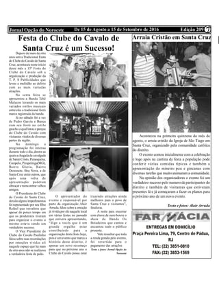 Edição 209De 15 de Agosto a 15 de Setembro de 2016Jornal Opção do Noroeste 7
Festa do Clube do Cavalo de
Santa Cruz é um Sucesso!Depois de mais de oito
anos semaTradicional Festa
do Clubedo Cavalode Santa
Cruz, aconteceu neste início
deste mês a 15ª Festa do
Clube do Cavalo sob a
organização e produção da
T. P. S Publicidades que
levou a multidão ao delírio
com as mais variadas
atrações.
Na sexta feira se
apresentou a Banda Tchê
Malucos levando os mais
variados estilos musicais
entre eles o tradicional forró
marca registrada da banda.
Já no sábado foi a vez
de Pedro Garcia e Banca
com seu forró no estilo
gaucho oqual lotou o parque
do Clube do Cavalo com
visitantes vindos de diversas
partes da região.
No domingo a
programação foi intensa
durante todo o dia, dentre as
quais achegadada cavalgada
de SantoCristo, Paraoquena,
Campelo, Pirapetinga(MG),
Bairro Gloria, Bairro
Dezessete, Boa Nova, a de
SantaCruz entreoutros, que
após uma volta de
apresentação puderam
almoçar ereencontrar velhos
amigos.
O Presidente do Clube
do Cavalo de Santa Cruz,
devidoalguns impedimentos
foirepresentado porseu filho
Rafael que ressaltou que
apesar do pouco tempo em
que os produtores tiveram
para organizar o evento o
mesmo estava sendo um
verdadeiro sucesso.
O Vice Presidente do
Clube do Cavalo Paulinho
falou sobre suas recordações
por emoções vividas ali
naquele espaço que há mais
de oito anos não se realizava
a verdadeira festa de peão.
O apresentador do
evento e responsável por
parte da organização Alair
Arruda, falou sobre a emoção
já vividapor elenaquele local
em várias festas no passado
que estivera apresentando,
“digo a vocês que é um
grande orgulho estar
contribuindo para a
organização desta festa hoje,
pois é umevento que marca a
história deste distrito, é
apenas um novo recomeço
para que no próximo ano o
Clube do Cavalo possa estar
trazendo atrações ainda
melhores para o povo de
Santa Cruz e visitantes”,
finalizou.
A noite para encerrar
com chave de ouro houve o
show da Banda Os
Boiadeiros que cantou e
encantou todo o público
presente.
Vale ressaltar que toda
a renda gerada pelo evento,
foi revertida para o
pagamento das atrações
Texto e fotos: Jornal Opção do
Noroeste
Arraia Cristão em Santa Cruz
Aconteceu na primeira quinzena do mês de
agosto, o arraia cristão da Igreja de São Tiago em
Santa Cruz, organizado pela comunidade católica
do distrito.
O evento contou inicialmente com a celebração
e logo após na cantina da festa a população pode
conferir várias comidas típicas e também a
apresentação do mineiro pau e gincanas com
diversas tarefas que muito animaram a comunidade.
Na opinião dos organizadores o evento foi um
verdadeiro sucesso pelo numero de participantes do
distrito e também de visitantes que estiveram
presentes lá e já começaram a fazer os planos para
o próximo ano de um novo evento.
Texto e fotos: Alair Arruda
 