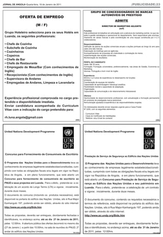 JORNAL DE ANGOLA•Quarta-feira, 19 de Janeiro de 2011                                                                                      |PUBLICIDADE|23


                                                                                      GRUPO DE CONCESSIONÁRIOS DE MARCAS

               OFERTA DE EMPREGO
                                                                                           AUTOMÓVEIS DE PRESTÍGIO

                                                                                                                     ADMITE
                               (M / F)                                                              DIRECTOR DE MARKETING ADJUNTO
                                                                                                                 (m/f)
                                                                              Funções:
 Grupo Hoteleiro selecciona para os seus Hotéis em                            Este profissional irá trabalhar em articulação com a estrutura de marketing central, no que res-
                                                                              peita à gestão estratégica e operacional do departamento. Será responsável pelo acompa-
 Luanda, os seguintes profissionais:                                          nhamento de várias marcas e pela coordenação de uma equipa constituída por 4 a 5
                                                                              colaboradores.

 • Chefe de Cozinha                                                           Responsabilidades:
                                                                              Definição de planos de acções comerciais anuais e acções pontuais ao longo do ano para
 • Subchefe de Cozinha                                                        cada uma das marcas.
                                                                              Elaboração de briefings para as agências;
 • Cozinheiros                                                                Acompanhamento de propostas de criatividade e contratação de meios;
 • Copeiros                                                                   Implementação das acções comerciais;
                                                                              Monitorização de resultados.
 • Chefe de Bar
                                                                              PERFIL DO CANDIDATO
 • Chefe de Restaurante                                                       Idade: Até 35 anos.
 • Empregado de Mesa/Bar (Com conhecimentos de                                Formação: Formação universitária, preferencialmente, nas áreas de Gestão, Economia ou
                                                                              Marketing.
 Inglês)                                                                      Idiomas: Português e bom nível de Inglês.

 • Recepcionista (Com conhecimentos de Inglês)                                Experiência:
                                                                              Mínimo 3 a 5 anos de experiência no desempenho de funções
 • Supervisora de Andares                                                     similares.
 • Empregadas de Andares, Limpeza e Lavandaria                                Coordenação de equipas de trabalho.
                                                                              Capacidade de aprendizagem/ liderança/ analítica.
                                                                              Flexibilidade mental e capacidade de adaptação.
                                                                              Organização.
                                                                              Capacidade de comunicação e de relacionamento interpessoal.

                                                                              Oferece:
 Experiência profissional comprovada no cargo pre-                            Oportunidade de desenvolvimento profissional, com actualização e formação permanente
                                                                              em produtos de prestigiada marca automóvel.
 tendido e disponibilidade imediata.                                          Remuneração ajustada à experiência e às responsabilidades exigidas.
 Enviar candidatura acompanhada do Curriculum                                 Os interessados deverão enviar resposta urgente para a Caixa Postal
 Vitae com a indicação do cargo pretendido para:                              Nº 2200, com os seguintes elementos:

                                                                              - Curriculum Vitae
                                                                              - Cópia do Certificado de Habilitações
 rh.luna.angola@gmail.com                                                     - Telefone e/ou Email de contacto
                                                                     (204)                                                                                               (200)




 United Nations Development Programme                                         United Nations Development Programme




  Concurso para Fornecimento de Consumíveis de Escritório
                                                                              Prestação de Serviço de Segurança ao Edifício das Nações Unidas

 O Programa das Nações Unidas para o Desenvolvimento leva ao                   O Programa das Nações Unidas para o Desenvolvimento leva
 conhecimento de empresas legalmente estabelecidas/constituidas, cum-         ao conhecimento de empresas legalmente estabelecidas/consti-
 prindo com todas as obrigações fiscais e/ou legais em vigor na Repú-         tuidas, cumprindo com todas as obrigações fiscais e/ou legais em
 blica de Angola,   e em pleno funcionamento, que está aberto um              vigor na República de Angola, e em pleno funcionamento, que
 Concurso para fornecimento de consumíveis de escritório ao                   está aberto um Concurso para Prestação de Serviço de Segu-
 PNUD e seus projectos em Luanda. Para o efeito, pretende-se a ce-            rança ao Edifício das Nações Unidas e seu património em
 lebração de um acordo de Longo Termo (LTA) a vigorar, inicialmente,          Luanda. Para o efeito, pretende-se a celebração de um contrato
 durante doze meses.                                                          a vigorar, inicialmente, durante doze meses.
 O documento do concurso (incluindo os produtos necessários), está
 disponível na portaria do edíficio das Nações Unidas, sito à Rua Major       O documento do concurso, contendo os requisitos necessários e
 Kanhangulo 197, podendo ainda ser obtido, através do sitio internet:         termos de referência, está disponível na portaria do edíficio das
 http://www.ao.undp.org/Bids.htm                                              Nações Unidas, sito à Rua Major Kanhangulo 197, podendo ainda
                                                                              ser obtido, através do sitio internet:
 Todas as propostas, deverão ser entregues, devidamente fechadas e            http://www.ao.undp.org/Bids.htm
 identificáveis, no endereço acima, até ao dia 27 de Janeiro de 2011,
 pelas 12:00hrs. A abertura pública das ofertas decorrerá no mesmo dia        Todas as propostas, deverão ser entregues, devidamente fecha-
 (27 de Janeiro ) a partir das 15:00hrs, na sala de reuniões do PNUD, 2º      das e identificáveis, no endereço acima, até ao dia 31 de Janeiro
 andar do edifício das Nações Unidas.                             103.432a)
                                                                              de 2011, pelas 12:00hrs.                                                               (103.432b)
 