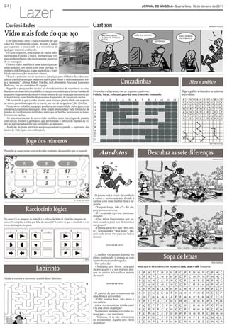 Lazer
34|                                                                                                                                              Jornal de angola•Quarta-feira, 19 de Janeiro de 2011




 Curiosidades                                                                                     Cartoon                                                                                                                                 ARMAnDO PululO




Vidro mais forte do que aço
   Um vidro mais forte e mais resistente do que
o aço foi recentemente criado. Resiste a danos
que superam a tenacidade e a resistência de
qualquer material conhecido.
   Os seus criadores, uma equipa de vários labo-
ratórios dos Estados Unidos, afirmam que ver-
sões ainda melhores são teoricamente possíveis
de se conseguir.
   O novo vidro metálico é uma microliga con-
tendo paládio, um metal com uma elevada re-
sistência à deformação, o que neutraliza a fragi-
lidade intrínseca dos materiais vítreos.
   “Este é o primeiro uso de uma nova estratégia para o fabrico de vidros me-
tálicos e acreditamos que podemos usá-la para tornar o vidro ainda mais for-
te e resistente”, afirma Robert Ritchie, do Laboratório Nacional Lawrence
Berkeley, um dos membros da equipa.
                                                                                                                         Cruzadinhas                                                                       Siga o gráfico
   Segundo o pesquisador, devido ao elevado módulo de resistência ao cisa-
lhamento do material com paládio, a energia necessária para formar bandas de                      Preencha o diagrama com as seguintes palavras:                                               Siga o gráfico e descubra as palavras
pequenos fragmentos de metais é muito menor do que a energia necessária pa-                       Polícia, fiscal, reforçar, guarda, mar, controlo, comando.                                   escondidas.
ra transformar essas bandas de pequenos fragmentos de metais em rachas
   “O resultado é que o vidro mostra uma extensa plasticidade em resposta                                 1     2    3     4     5       6       7      8      9     10     11     12
ao stress, permitindo que ele se curve, em vez de se quebrar”, diz Ritchie.                        1
   Neste novo trabalho, a equipa produziu um material de vidro puro, cuja                          2
composição química única gera uma ampla plasticidade pela formação de                              3
bandas de cisalhamento múltiplas, antes que as bandas individuais se trans-                        4
formem em rachas.
                                                                                                   5
   As amostras iniciais do novo vidro metálico eram microligas de paládio
                                                                                                   6
com silício, fósforo e germânio, que permitiram o fabrico de bastões de vi-
dro de aproximadamente um milímetro de diâmetro.                                                   7
   A adição de prata permitiu aos pesquisadores expandir a espessura das                           8
hastes de vidro para seis milímetros.                                                             9
                                                                                                  10
                                                                                                  11

                     Jogo dos números                                                             12
                                                                                                                                                                                                                                          Mulher, amor, tarde, saída.




Preencha as casas vazias com os devidos resultados das questões que se seguem.
                                                                                                       Anedotas                                        Descubra as sete diferenças
                                                                                                                                                                                                                                               CASIMIRO PEDRO




                                                                                                    O jovem está a viajar de comboio
                                                                                                  e como é muito azarado divide a
                                                                                                  cabina com uma mulher feia e ta-
                                                                    Solução: 376, 135, 135, 12.


                                                                                                  garela.

                     Racciocínio lógico                                                             - Viagem longa, não é? - diz ela,
                                                                                                  para puxar conversa.
                                                                                                    - É - responde o jovem, interessa-
                                                                                                  díssimo.
Na caixa (1) as imagens da linha B é o reflexo da linha B. Qual das imagens da                      - Que tal se fingíssemos que so-
caixa (3) completa a linha que falta da caixa (2)? Lembre-se que o resultado é o in-              mos casados, para nos distrairmos
verso da imagem proposta.                                                                         um pouco?
                                                                                                    - Óptima ideia! Eu falo “Boa noi-
                                                                                                  te”, tu respondes “Boa noite”. De-
                                                                                                  pois cada um se vira para um lado e
                                                                                                  dorme!


                                                                                                              ************                                                              A bola, o adepto, a camisola, o apito, a bandeira, o capacete, a baliza.




                                                                                    Solução: C.
                                                                                                   A mulher vai atender à porta em
                                                                                                  plena madrugada e depara-se com
                                                                                                  quatro homens embriagados.
                                                                                                                                                                          Sopa de letras
                                                                                                                                                                                                                                              EDnA MuSSOlO
                                                                                                   Um deles diz:

                               Labirinto                                                           - Madame, por favor, veja qual
                                                                                                  de nós quatro é o seu marido, por-
                                                                                                  que os outros três estão a morrer
                                                                                                                                             Nesta sopa de letras vai encontrar as palavras cana, cacau e café. Procure-as.


                                                                                                  de sono!
Ajude a menina a encontrar a saída deste labirinto.

                                                                                                              ************


                                                                                                    O patrão de um restaurante dá
                                                                                                  uma bronca ao vizinho:
                                                                                                    - Olhe, senhor José, não deixe a
                                                                                                  sua cadela
                                                                                                    entrar novamente na minha casa!
                                                                                                  Ela está cheia de pulgas!
                                                                                                    No mesmo instante o vizinho vi-
                                                                                                  ra-se para a sua cadelinha:
                                                                                                    - Teimosa, vê se não entras mais
                                                                                                  no restaurante! Aquilo está cheio
                                                                                                  de pulgas!
 