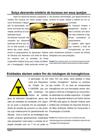 Após um século de estudos e pesquisas, o
mistério dos buracos em certos queijos suíços,
como Emmental e Appen-
zell, foi desvendado, con-
forme anunciado por auto-
ridades científicas da Con-
federação Suíça.
Os famosos "buracos" são
causados por pequenas
partículas de feno que ca-
em no leite durante a or-
denha das vacas, desco-
briram os pesquisadores do Agroscope, Instituto
de Ciências dos Alimentos com sede em Berna,
em conjunto com os cientistas da Empa
(Laboratório Federal Suíço para Testes de Materi-
ais e Investigação). Estas partículas emitem ga-
ses durante a fermentação, que depois formam os
buracos no queijo, explica o instituto em um co-
municado.
Os "buracos" tendem a
desaparecer quando o
leite é extraído com técni-
cas mais modernas e higi-
ênicas, constataram os
pesquisadores.
O queijeiro sabe agora
que variando a dose de
micropartículas de feno,
pode virtualmente controlar o número de orifícios
desejados nas suas produções.
Fonte:http://exame.abril.com.br/tecnologia/noticias/
suica-desvenda-misterio-de-buracos-em-seus-queijos
Página 3
Suíça desvenda mistério de buracos em seus queijos
INFORMA PET
A aprovação, na Câ-
mara dos Deputados,
do Projeto de Lei
4.148/2008, que pro-
põe mudanças nos
rótulos de embala-
gens de alimentos transgênicos, gerou rea-
ções de entidades da sociedade civil, segun-
do as quais a proposta tira da população o
direito de escolha de consumir ou não produ-
tos cuja matéria-prima foi geneticamente mo-
dificada. Com a nova lei, as embalagens que
contêm produtos geneticamente modificados
não precisariam mais trazer o símbolo do tri-
ângulo amarelo com um T na cor preta no
meio. Em vez disso, seria grafada a frase
“contém transgênico”. Apenas os produtos
que contêm 1% ou mais de componentes
transgênicos em sua formulação seriam obri-
gados a informar a transgenia ao consumidor,
se detectada em análise específica. O projeto
de lei do deputado federal Luis Carlos Heinze
(PP-RS) está agora no Senado Federal, para
análise das comissões de Assuntos Sociais e
de Meio Ambiente, Defesa do Consumidor e
Fiscalização e Controle.
Fonte:http://exame.abril.com.br/estilo-de-vida/
noticias/orgaos-da-sociedade-civil-alertam-sobre-fim-da
-rotulagem-de-transgenicos
Entidades alertam sobre fim da rotulagem de transgênicos
 