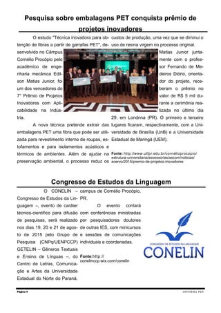 O estudo "Técnica inovadora para ob-
tenção de fibras a partir de garrafas PET", de-
senvolvido no Câmpus
Cornélio Procópio pelo
acadêmico de enge-
nharia mecânica Edil-
son Matias Junior, foi
um dos vencedores do
7° Prêmio de Projetos
Inovadores com Apli-
cabilidade na Indús-
tria.
A nova técnica pretende extrair das
embalagens PET uma fibra que pode ser utili-
zada para revestimento interno de roupas, es-
tofamentos e para isolamentos acústicos e
térmicos de ambientes. Além de ajudar na
preservação ambiental, o processo reduz os
custos de produção, uma vez que se diminui o
uso de resina virgem no processo original.
Matias Junior junta-
mente com o profes-
sor Fernando de Me-
deiros Diório, orienta-
dor do projeto, rece-
beram o prêmio no
valor de R$ 5 mil du-
rante a cerimônia rea-
lizada no último dia
29, em Londrina (PR). O primeiro e terceiro
lugares ficaram, respectivamente, com a Uni-
versidade de Brasília (UnB) e a Universidade
Estadual de Maringá (UEM).
Fonte: http://www.utfpr.edu.br/cornelioprocopio/
estrutura-universitaria/assessorias/ascom/noticias/
acervo/2015/premio-de-projetos-inovadores
O CONELIN –
Congresso de Estudos da Lin-
guagem –, evento de caráter
técnico-científico para difusão
de pesquisas, será realizado
nos dias 19, 20 e 21 de agos-
to de 2015 pelo Grupo de
Pesquisa (CNPq/UENPCCP)
GETELIN – Gêneros Textuais
e Ensino de Línguas –, do
Centro de Letras, Comunica-
ção e Artes da Universidade
Estadual do Norte do Paraná,
campus de Cornélio Procópio,
PR.
O evento contará
com conferências ministradas
por pesquisadores doutores
de outras IES, com minicursos
e sessões de comunicações
individuais e coordenadas.
Fonte:http://
conelinccp.wix.com/conelin
Página 4
Pesquisa sobre embalagens PET conquista prêmio de
projetos inovadores
Congresso de Estudos da Linguagem
INFORMA PET
 