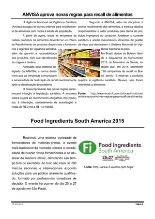 IX EDIÇÃO
A Agência Nacional de Vigilância Sanitária
(Anvisa) divulgou os novos critérios para recolhimen-
to de alimentos com riscos à saúde da população.
A partir de agora, todas as empresas da
cadeia produtiva de alimentos deverão ter um Plano
de Recolhimento de produtos disponíveis a funcioná-
rios e agentes de vigilância sanitária,
além de garantir a rastreabilidade
dos produtos, com sua identificação
de origem e destino.
Aprovada pela diretoria co-
legiada da ANVISA, a norma deter-
mina que as empresas comuniquem
a necessidade de realização de recall imediatamente
após a identificação do problema.
O descumprimento das novas regras carac-
terizará infração à legislação sanitária. A empresa
estará sujeita ao recolhimento obrigatório dos produ-
tos, à interdição, cancelamento de autorização e
multa de R$ 2 mil a R$ 1,5 milhão.
Segundo a ANVISA, além de disciplinar o
pronto recolhimento dos alimentos, a medida objetiva
responsabilizar o setor produtivo pela oferta de pro-
dutos impróprios ao consumo, fortalecer o controle
sanitário e adotar mecanismos eficientes de gestão
de risco que desonerem o Sistema Nacional de Vigi-
lância Sanitária do país.
No Brasil, dados do Boletim Saú-
de e Segurança do Consumidor
2015, do Ministério da Saúde, in-
dicam que, em 2014, ocorreram
120 campanhas de recall no Bra-
sil, sendo 15 relativas a produtos
sujeitos à vigilância sanitária. Desses, seis foram
referentes a alimentos.
Fonte: http://exame.abril.com.br/brasil/noticias/
anvisa-aprova-novas-regras-para-recall-de-alimentos
Página 5
ANVISAaprova novas regras para recall de alimentos
Food Ingredients South America 2015
Reunindo uma extensa variedade de
fornecedores de matérias-primas, o evento
mais tradicional do mercado oferece a possibi-
lidade de buscar novos fornecedores e se atu-
alizar de maneira eficaz, otimizando seu tem-
po fora do escritório. Ao todo são mais de 700
marcas nacionais e internacionais expondo
soluções para um público altamente qualifica-
do, formado por profissionais tomadores de
decisão. O evento irá ocorrer do dia 25 a 27
de agosto em São Paulo.
Fonte: http://www.fi-events.com.br/pt/
 