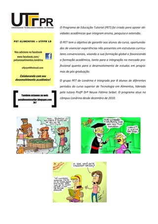O Programa de Educação Tutorial (PET) foi criado para apoiar ati-
vidades acadêmicas que integram ensino, pesquisa e extensão.
O PET tem o objetivo de garantir aos alunos do curso, oportunida-
des de vivenciar experiências não presentes em estruturas curricu-
lares convencionais, visando a sua formação global e favorecendo
a formação acadêmica, tanto para a integração no mercado pro-
fissional quanto para o desenvolvimento de estudos em progra-
mas de pós-graduação.
O grupo PET de Londrina é integrado por 8 alunos de diferentes
períodos do curso superior de Tecnologia em Alimentos, liderado
pela tutora Profª Drª Neusa Fátima Seibel. O programa atua no
câmpus Londrina desde dezembro de 2010.
Nos adicione no facebook
www.facebook.com/
petianosalimentos.londrina
PET ALIMENTOS — UTFPR LD
utfprpet@hotmail.com
Colaborando com seu
desenvolvimento acadêmico!
Também estamos na web:
petalimentosutfpr.blogspot.com
.br/
 