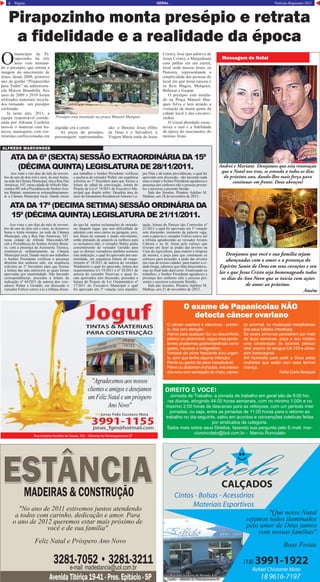 4 Página Notícias Regionais 2011GERAL
Pirapozinho monta presépio e retrata
a fidelidade e a realidade da época
O
município de Pi-
rapozinho há três
anos vem montan-
do o presépio, que retrata a
imagem do nascimento de
Jesus, desde 2009, primeiro
ano da gestão “Pirapozinho
para Todos” da administra-
ção Marcos Brambilla. Nos
anos de 2009 e 2010 foram
utilizados materiais recicla-
dos tornando um presépio
estilizado.
Já neste ano, 2011, a
equipe responsável coorde-
nada por Adriana Cordeiro
inovou o material com bo-
necos, manequins, com ves-
timentas confeccionadas em
algodão crú e cetim.
As peças do presépio,
personagens representados,
são: o Menino Jesus (filho
de Deus e o Salvador), a
Virgem Maria (mãe de Jesus
Presépio esta instalado na praça Manoel Marques
Andrei e Mariane Desejamos que esta renovação
que o Natal nos traz, se estenda a todos os dias
do próximo ano, dando-lhes mais força para
continuar em frente. Deus abençoe!
Desejamos que você e sua família sejam
abençoadas com o amor e a presença do
Espírito Santo de Deus em seus corações e seu
lar e que Jesus Cristo seja homenageado todos
os dias do Ano Novo que se inicia com ações
de amor ao próximo.
Amém
O exame de Papanicolau NÃO
detecta câncer ovariano
O câncer ovariano é silencioso - portan-
to, leia com atenção:
Atente para qualquer dor ou desconforto
pélvico ou abdominal, vagos mas persis-
tentes problemas gastrointestinais como
gases, náuseas e indigestões;
Vontade de urinar freqüente e/ou urgen-
te, sem que tenha alguma infecção;
Perda ou ganho de peso inexplicável;
Pelve ou abdomen inchados, entumesci-
dos e/ou com sensação de cheio, cansa-
ço anormal, ou mudanças inexplicáveis
dos seus hábitos intestinais.
Se esses sintomas persistirem por mais
de duas semanas, peça a seu médico
uma combinação de exames pélvico/
retal ,exame de sangue CA-125 e ultras-
som transvaginal.
Ah! Aproveite para pedir a Deus pelas
mulheres que estão com essa terrível
doença.
Nídia Carla Bosquet
Mensagem de Natal
DIREITO E VOCE!
Jornada de Trabalho: a jornada de trabalho em geral são de 8:00 ho-
ras diarias, atingindo 44:00 horas semanais, com no minimo 1:00h e no
maximo 2:00 horas de descanso para as refeiçoes, com um periodo inter
jornadas, ou seja, entre as jornadas de 11:00 horas para o retorno ao
trabalho no dia seguinte, salvo em acordos e convenções coletivas feitas
por sindicatos da categoria.
Saiba mais sobre seus Direitos, fazendo sua pergunta pelo E-mail: mar-
cioroncolato@bol.com.br - Marcio Roncolato
Avenida Tibiriça 19-41 - Pres. Epitácio - SPAvenida Tibiriça 19-41 - Pres. Epitácio - SP
e-mail: madestancia@uol.com.bre-mail: madestancia@uol.com.br
3281-7052 • 3281-32113281-7052 • 3281-3211
ESTÂNCIAESTÂNCIAMADEIRAS & CONSTRUÇÃOMADEIRAS & CONSTRUÇÃO
"No ano de 2011 estivemos juntos atendendo
a todos com carinho, dedicação e amor. Para
o ano de 2012 queremos estar mais próximo de
você e de sua família"
Feliz Natal e Próspero Ano Novo
Rafael Chistante Mota
Cintos - Bolsas - Acessórios
Materiais Esportivos
(18) 3991-1922
18 9616-7197
CALÇADOS
Rua João Augusto de Almeida, 876
Centro - Mirante do Paranapanema-SP
Rua João Augusto de Almeida, 876
Centro - Mirante do Paranapanema-SP
"Que nesse Natal
sejamos todos iluminados
pelo amor de Deus juntos
com nossas famílias"
Boas Festas
Rua Antônia Serafim de Souza, 702 - Mirante do Paranapanema-SP
jonas_fgm@hotmail.com
jonas Felix Gustavo Maia
3991-1155
JogufJogufTINTAS & MATERIAIS
PARA CONSTRUÇÃO
"Agradecemos aos nossos
clientes e amigos e desejamos
um Feliz Natal e um próspero
Ano Novo"
Próspero Ano NovoPróspero Ano Novo
Feliz NatalFeliz Natale
Nilson e NinaSão os votos de
ALFREDO MARCONDES
Aos vinte e oito dias do mês de novem-
bro do ano de dois mil e onze, às onze horas,
na sede da Câmara Municipal, sita a Rua Das
Américas, 547, nesta cidade deAlfredo Mar-
condes-SP, sob a Presidência do SenhorAris-
teu Braiani, reuniram-se extraordinariamen-
te a Câmara Municipal local. Dando inicio
aos trabalhos o Senhor Presidente verificou
a ausência do vereador Walter, em seqüência
solicitou ao 1º Secretário para que fizesse a
leitura do edital de convocação, leitura do
Projeto de Lei nº 19/2011 do Executivo Mu-
nicipal que dispõe sobre: Desafeta área de
lazer do loteamento ResidencialAntonio Lo-
pes Dias e dá outras providências, o qual foi
aprovado sem discussão, não havendo nada
mais a tratar o Senhor Presidente agradeceu a
presença dos senhores edis e pessoas presen-
tes e encerrou a presente Sessão.
Sala das Sessões, Plenário Adelino M.
Mathias, aos 28 de novembro de 2011.
Aos vinte e um dias do mês de novem-
bro do ano de dois mil e onze, às dezenove
horas e trinta minutos, na sede da Câmara
Municipal, sita a Rua Das Américas, 547,
nesta cidade de Alfredo Marcondes-SP,
sob a Presidência do Senhor Aristeu Braia-
ni, com a presença da Assessoria Técnica,
reuniram-se ordinariamente na Câmara
Municipal local. Dando inicio aos trabalhos
o Senhor Presidente verificou a presença
absoluta dos senhores edis, em seqüência
solicitou ao 1º Secretário para que fizesse
a leitura das atas anteriores as quais foram
aprovadas por unanimidade. Não havendo
correspondências, procedeu a leitura da
indicação nº 44/2011 de autoria dos vere-
adores Walter e Geraldo, em discussão o
vereador Felício esteve a te a tribuna dizen-
do que há muitas reclamações de morado-
res daquele lugar, que tem dificuldade de
adentrar com seus carros na garagem, pois,
nos finais de semana é muito movimento,
então pintando de amarelo já melhora para
os moradores dali, o vereador Walter pediu
consentimento do vereador Geraldo para
que os demais vereadores também assinem
esta indicação, o qual foi aprovado por una-
nimidade, em sequência leitura do reque-
rimento nº 18/2011 de autoria do vereador
Waldomiro o qual foi aprovado, leitura dos
requerimentos nºs 19/2011 e nº 20/2011 de
autoria do vereador Neurivan o quais fo-
ram aprovados sem discussão, procedeu a
leitura do Projeto de Lei Orçamentário nº
17/2011 do Executivo Municipal o qual
foi aprovado em 1ª votação sem manifes-
tação, leitura do Parecer das Comissões nº
21/2011 o qual foi aprovado em 1º votação
sem discussão, momento da palavra vaga,
com a palavra o vereador Felício esteve até
a tribuna agradecendo ao vereador Aristeu
Cabrera e ao Sr. Josué pelo esforço que
tiveram em fazer as podas das árvores na
Casa da Agricultura, para manter a limpeza
da mesma, e peço para que continuem os
esforços para proceder a poda das árvores
nas ruas de nossas cidades para manter a ci-
dade limpa, sabemos que falta funcionários,
mas no final tudo dará certo. Finalizando os
trabalhos, o Senhor Presidente agradeceu a
presença dos senhores edis e pessoas pre-
sentes e encerrou a presente Sessão.
Sala das Sessões, Plenário Adelino M.
Mathias, aos 21 de novembro de 2011.
ATA DA 6ª (SEXTA) SESSÃO EXTRAORDINÁRIA DA 15ª
(DÉCIMA QUINTA) LEGISLATURA DE 28/11/2011.
ATA DA 17ª (DECIMA SETIMA) SESSÃO ORDINÁRIA DA
15ª (DÉCIMA QUINTA) LEGISLATURA DE 21/11/2011.
Cristo), José (pai adotivo de
Jesus Cristo), a Manjedoura
com palhas em um curral,
local onde nasceu Jesus, os
Pastores, representando a
simplicidade das pessoas do
local em que Jesus nasceu e
os Reis Magos; Melquior,
Baltazar e Gaspar.
O presépio está instala-
do na Praça Manoel Mar-
ques Silva e tem atraído a
visitação de muita gente da
cidade local e das circunvi-
zinhas.
O visual abordado carac-
teriza o real e a fidelidade
da época do nascimento do
menino Jesus.
 