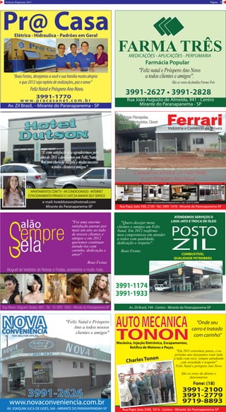 5PáginaNotícias Regionais 2011
Pr@ CasaElétrica - Hidraulica - Padrões em Geral
Av. Zil Brasil, - Mirante do Paranapanema - SP
w w w . p r a c a s a n e t . c o m . b r
“BoasFestas,desejamosavocêesuafamíliamuitaalegria
eque2012sejarepletoderealizações,pazeamor”
FelizNatalePrósperoAnoNovo.
3991-1770
FARMA TRÊSMEDICAÇÕES - APLICAÇÕES - PERFUMARIA
Farmácia Popular
Rua João Augusto de Almeida, 941 - Centro
Mirante do Paranapanema - SP
3991-2627 • 3991-28283991-2627 • 3991-2828
"Feliz natal e PrósperoAno Novo
a todos clientes e amigos".
São os votos da família Farma Três
e-mail: hoteldutson@hotmail.com
Mirante do Paranapanema-SP
APARTAMENTOS COMTV - AR CONDICIONADO - INTERNET
ESTACIONAMENTO PRIVADO E CAFÉ DA MANHÃ SELF SERVICE
RESERVAS:
18 3991-2587 / 9606-9457
Otilia Froes
"É com satisfação que agradecemos pelo
anode2011edesejamosumFelizNatale
um ano cheio de alegria e muito sucesso
a todos clientes e amigos"
Rua Papa João XXII, 2139 - Tel.: 3991 1478 - Mirante do Paranapanema-SP
FerrariIndústria e Comércio de Móveis
Cozinhas Planejadas,
Armários Embutidos, Closet
Cozinhas Planejadas,
Armários Embutidos, Closet
“ Desejamos a todos um Feliz Natal
e um Próspero Ano Novo”
e-mail: celiocarlosferrari@gmail.com / cel.: 18 9712-3406
Av. Zil Brasil, 749 - Centro - Mirante do Paranapanema-SP
ATENDEMOS SERVIÇOS D
LAVA-JATO E TROCA DE ÓLEO
COMBUSTÍVEL
QUALIDADE PETROBRÁS
3991-1174
3991-1933
POSTO
ZIL
"Quero desejar meus
clientes e amigos um Feliz
Natal. Em 2012 reafirmo
meu compromisso em atender
a todos com qualidade,
dedicação e respeito".
Boas Festas
"ffdfds
AV. JOAQUIM JUCA DE GOES, 560 - MIRANTE DO PARANAPANEMA-SP
www.novaconveniencia.com.br
3991-2626
www.novaconveniencia.com.br
3991-2626
"Feliz Natal e Próspero
Ano a todos nossos
clientes e amigos"
Charles Tonon
“Onde seu
carro é tratado
com carinho”
3991-2100
3991-2779
9719-8893
Mecânica, Injeção Eletrônica, Escapamentos,
Retífica de Motores e Peças.
AUTOMECANICA
TONON
Fone: (18)
Charles Tonon
Rua Papa Joao XXIII, 1814 - Centro - Mirante do Paranapanema-SP
"Em 2011 estivemos juntos, e no
próximo ano desejamos estar lado
a lado com você, sempre atendendo
com seriedade e respeito"
Feliz Natal e próspero Ano Novo
São os votos do diretor e
funcionários
Rua Alberto Shigueiro Tanabe, 660 - Tel.: 18 3991 1600 - Mirante do Paranapanema-SP
Aluguel de Vestidos de Noivas e Festas, acessórios e muito mais.
"Foi uma enorme
satisfação passar por
mais um ano ao lado
de nossos clientes e
amigos e em 2012
queremos continuar
atende-los com
carinho, dedicação e
amor".
Boas Festas
 