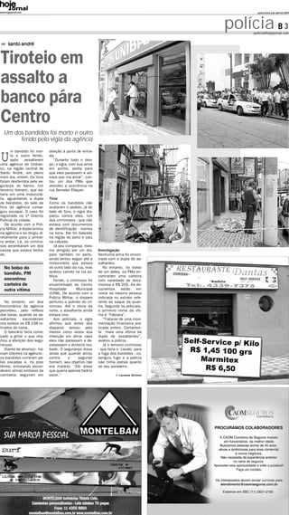www.hojejornal.com                                                                                             quarta-feira, 8 de abril de 2009




                                                                                                        polícia B 3
                                                                                                             policia@hojejornal.com
                                                            Fotos: Lorrayne Oliveira


      santo andré


Tiroteio em
assalto a
banco pára
Centro
   Um dos bandidos foi morto e outro
        ferido pelo vigia da agência


U
      m bandido foi mor-      direção à porta de entra-
      to e outro ferido,      da.
      após      assaltarem       “Durante todo o tem-
uma agência do Uniban-        po, o vigia, com sua arma
co, na região central de      em punho, pedia para
Santo André, em pleno         que eles parassem e avi-
meio dia, ontem. Os tiros     sava que iria atirar”, con-
foram desferidos pelo se-     tou um dos PMs que
gurança do banco. Um          atendeu a ocorrência na
terceiro homem, que es-       rua Senador Fláquer.
taria em uma motocicle-
ta, aguardando a dupla        Tiros
de bandidos, do lado de       Como os bandidos não
fora da agência conse-        acataram o pedido, já do
guiu escapar. O caso foi      lado de fora, o vigia dis-
registrado no 1º Distrito     parou contra eles. Um
Policial da cidade.           dos criminosos - que não
   De acordo com a Polí-      estava com documentos
cia Militar, a dupla entrou   de identificação - morreu
na agência e se dirigiu di-   na hora. Ele foi baleado
retamente para o primei-      na região do peito e caiu
ro andar. Lá, os crimino-     na calçada.
sos arrombaram um dos            Já seu comparsa, mes-
caixas que estava fecha-      mo atingido por um dis-       Investigação
do.                           paro também no peito,         Nenhuma arma foi encon-
                              ainda tentou seguir até a     trada com a dupla de as-
                              motocicleta que estava        saltantes.
   No bolso do                do outro lado da rua, mas        No entanto, no bolso
   bandido, PM                acabou caindo na via pú-      de um deles, os PMs en-
                              blica.                        contraram uma carteira
   encontrou                     Ferido, o criminoso foi    com variedade de docu-
   carteira de                encaminhado ao Centro         mentos e R$ 200. Os do-
   outra vítima               Hospitalar       Municipal    cumentos       estão    em
                              (CHM). De acordo com a        nome da mesma pessoa
                              Polícia Militar, o disparo    indicada no extrato refe-
   No entanto, um dos         perfurou o pulmão do cri-     rente ao saque da quan-
funcionários da agência       minoso. Até o início da       tia. Segundo os policiais,
percebeu, pelo reflexo        noite, o assaltante ainda     o primeiro nome da víti-
das baias, quando os as-      estava vivo.                  ma é “Fabiana”.
saltantes     esconderam         Aos policiais, o vigia        “Trata-se de uma movi-
nos bolsos os R$ 238 re-      afirmou que antes dos         mentação financeira pra-
tirados do caixa.             disparos avisou pelo          ticada ontem. Certamen-
   O bancário teria come-     menos cinco vezes sua         te mais uma vítima da
çado a gritar o que cha-      intenção em atirar caso       dupla de assaltantes”,
mou a atenção dos segu-       eles não parassem e de-       avaliou a polícia.
ranças.                       volvessem o dinheiro rou-        Já o terceiro criminoso
   Diante do alvoroço - ha-   bado. O segurança disse       - que faria o ‘cavalo’ para
viam clientes na agência -    ainda que quando atirou       a fuga dos bandidos - co-
os bandidos correram pe-      contra      o     segundo     senguiu fugir e a polícia
las escadas e, no piso        homem, seu objetivo não       não tinha pistas quanto
térreo, simulando escon-      era matá-lo. “Ele disse       ao seu paradeiro.
derem armas embaixo da        que queria apenas fazê-lo
camiseta, seguiram em         parar.”                                                  Luciana Sereno
 