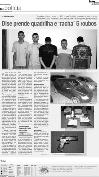 quarta-feira, 8 de abril de 2009                                                                                                                                                                                              www.hojejornal.com




B4             polícia
policia@hojejornal.com



               são bernardo                                                                                 Bando roubava carros no ABC e na Capital e revendia acessórios em
                                                                                                           comércio na Vila Prudente; acusados foram reconhecidos pelas vítimas


     Dise prende quadrilha e ‘racha’ 5 roubos
     Fotos: Raquel Toth




      FIM DA LINHA | Acusados usavam loja para retirar acessórios roubados e colocá-los nas prateleiras; proprietário do estabelecimento foi preso junto com dois comparsas e dois adolescentes que praticavam o roubo




      A
            prisão de uma qua-                           dente.                                          CD) passavam a ser co-
            drilha, na Vila Pru-                            No endereço comer-                           mercializados pelo gru-
            dente, na Capital,                           cial, novos dois veículos                       po.
      garantiu aos homens do                             roubados foram localiza-                          Só quando os carros
      Departamento de Inves-                             dos. Rafael Franco Ro-                          já estavam ‘pelados’
      tigações Sobre Entorpe-                            drigues de Melo, 26                             eram negociados com
      centes (Dise) da Delega-                           anos, que é o proprietá-                        desmanches.
      cia Seccional de São                               rio da loja, Roney Morda-
      Bernardo a solucionar                              quini, 23, e Deibyd Da-                         Reconhecimento
      cinco casos de roubo de                            niel Lucas, 19, foram                           Ainda de acordo com o
      veículos registrados em                            presos em flagrante e                           delegado Dal Mas, on-
      São Caetano e na região                            responderão por recep-                          tem mesmo, pelo me-
      do Parque São Lucas,                               tação. Um segundo ado-                          nos duas vítimas recen-
      Zona Leste de São Pau-                             lescente também foi                             tes do bando reconhece-
      lo.                                                apreendido durante a in-                        ram os adolescentes de
         A investigação resul-                           vestigação.                                     16 e 17 anos como os
      tou ainda na recupera-                                                                             criminosos que pratica-
      ção de quatro carros                               Modus Operandi                                  ram o roubo.
      com queixa de roubo e                              De acordo com a polícia,                           Uma quinta vítima da
      na localização de diver-                           o modus operandi do                             quadrilha também com-
      sos acessórios automo-                             bando consistia em dei-                         pareceu à delegacia es-
      tivos, reconhecidos por                            xar a prática do roubo                          pecializada e apesar de     RECUPERADOS | Ação resultou na localização de quatro carros roubados pelo bando no ABC e Capital
      vítimas como peças de                              sob     responsabilidade                        não reconhecer os indi-
      carros roubados.                                   dos adolescentes. Os in-                        ciados e os adolescen-
         De acordo com o dele-                           fratores anunciavam o                           tes, apontou alguns dos
      gado Fábio Dal Mas, a                              assalto e ameaçavam                             acessórios recuperados
      investigação partiu de                             as vítimas usando uma                           como peças do carro
      um roubo registrado an-                            arma de brinquedo.                              que teve roubado. “Mas
      teontem, em São Caeta-                                O carro roubado tinha                        este veículo nós ainda
      no. Seguindo falhas do                             as placas trocadas. “O                          não localizamos.”
      assaltante, a polícia                              dublê permitia ao grupo                            Ainda na noite de on-
      chegou a uma casa, a                               rodar com os veículos                           tem, os policiais espera-
      Vila Prudente, onde um                             em um perímetro peque-                          vam que os proprietá-
      dos integrantes da qua-                            no”, completou o poli-                          rios de dois dos carros
      drilha mora. Lá, os in-                            cial.                                           encontrados na Vila Pru-
      vestigadores flagraram                                                                             dente participassem do
      o adolescente usando                                   Bando usava                                 processo de reconheci-
      dois carros produto de                                                                             mento.
      roubo.                                                 loja em S.Paulo                                                                              NA LOJA | Módulos e aparelhos de CD retirados dos carros foram recuperados
         “Quando      identifica-                            para retirar                                Investigação
      mos o adolescente, ele                                 acessórios e                                A polícia acredita que o
      estava no Celta rouba-                                                                             volume de vítimas da
      do. Na casa, ele então
                                                             vender as peças                             quadrilha especializada
      trocou de carro. Saiu do                                                                           em roubo de carros seja
      imóvel dirigindo um Fies-                             Com as placas falsas,                        grande.
      ta, também com queixa                              os carros passavam en-                          “A prisão do grupo já es-
      de roubo”, contou um                               tão por um processo no                          clareceu pelo menos
      dos investigadores que                             qual acessórios e outros                        cinco roubos e certa-
      participou da ação.                                itens de valor eram reti-                       mente novas ocorrên-
         Foi ainda seguindo os                           rados. Isso acontecia                           cias envolvendo este
      passos do acusado que                              dentro da loja mantida                          grupo ainda devem ser
      a polícia chegou ao elo                            pelo indiciado Melo.                            levantadas no decorrer
      de ligação da quadrilha:                              Era ainda no estabele-                       da investigação”, afir-
      uma loja de peças e                                cimento comercial que                           mou o delegado.
      acessórios       automoti-                         os acessórios (a maioria
      vos, também na Vila Pru-                           módulos e aparelhos de                                     Luciana Sereno   PIADA| Adolescentes usavam arma de brinquedo para praticar crimes




clima
   Fases da lua                 Tábua
                                                      Cidade                Previsão             Máx.    Mín.
                              das marés                                                                                                Nublado com chuvisco e chuva isola-              mente nublado com possibilidade de
            Cheia
                            Santos                    São Bernardo          sol,nuvens e chuva   22º C   15ºC
            09/04 14h34
            Minguante                                 Santo André           sol,nuvens e chuva   22º C   17ºC                        da no sul e leste; parcialmente nublado            chuva isolada nas demais áreas.
            17/04 13h36
                            02h19/1,5m                Mauá                  sol,nuvens e chuva   22º C   17ºC                        a nublado com pancadas isoladas de
            Nova                                      Diadema               sol,nuvens e chuva   24º C   17ºC
            25/04 03h23     07h41/0,3m                São Caetano           sol,nuvens e chuva   24º C   17ºC                        chuva e trovoadas; nublado a parcial-
                            14h02/1,5m                Ribeirão Pires        sol,nuvens e chuva   22º C   17ºC
            Crescente
                                                      Rio Grande da Serra   sol,nuvens e chuva   23º C   15ºC
            01/05 20h44     20h17/0,3m                São Paulo             sol,nuvens e chuva   24º C   17ºC
                                                      Santos                Chuva                27º C   21ºC
Fonte: www.cptec.inpe.br   Fonte: www.cptec.inpe.br
 
