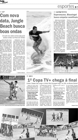 www.hojejornal.com                                                                                                                                                                            quarta-feira, 8 de abril de 2009




                                                                                                                                                                esportes B 7              esportes@hojejornal.com

                                                                            Divulgação
          surf                                                                                                                                                superliga feminina


Com nova                                                                                                                                             Esperançoso, Blausiegel
                                                                                                                                                     busca empatar semifinais
data, Jungle                                                                                                                                            Nada como um dia após
                                                                                                                                                     o outro. O São Caetano/
                                                                                                                                                     Blausiegel acabou derrota-
                                                                                                                                                     do pelo Finasa/ Osasco
                                                                                                                                                                                      “Fizemos um bom jogo,
                                                                                                                                                                                      mas ainda faltou concen-
                                                                                                                                                                                      tração para realmente con-
                                                                                                                                                                                      quistarmos a vitória. Em


Beach busca
                                                                                                                                                     na primeira partida das se-      alguns momentos que es-
                                                                                                                                                     mifinais da Superliga Femi-      távamos bem, nos deixa-
                                                                                                                                                     nina de Vôlei, mas nada          mos perder por detalhes”,
                                                                                                                                                     que abale o objetivo pela        afirmou o treinador.
                                                                                                                                                     vitória do time do ABC.             Do outro lado, a expec-


boas ondas                                                                                                                                              Após começar bem o
                                                                                                                                                     jogo, mas deixar virar, a
                                                                                                                                                     equipe do técnico Chicão
                                                                                                                                                     espera reunir mais con-
                                                                                                                                                     centração para conseguir
                                                                                                                                                                                      tativa por mais uma bata-
                                                                                                                                                                                      lha também é grande.
                                                                                                                                                                                         “A gente sabe que terá
                                                                                                                                                                                      de manter os pés no chão.
                                                                                                                                                                                      A cabeça ficará voltada so-
          Circuito teve data remarcada pela                                                                                                          levar a decisão para o ter-      mente para os treinos. Mas
           baixas ondas na Praia do Tombo                                                                                                            ceiro jogo. A segunda parti-     a expectativa não é só de
                                                                                                                                                     da acontece neste domin-         um lado. Ela aparece tanto


E
     stava tudo certo, mas a             “Infelizmente não tive-                                                                                     go, em Barueri.                  para nós quanto para o gru-
     primeira etapa do Cir-           mos escolha e optamos em                                                                                          Deyse, emocionada ao          po do São Caetano”, disse
     cuito Jungle Beach ABC           adiar para não correr o risco                                                                                  final do jogo em Osasco,         a ponta Natalia.
de Surf acabou não ocorren-           de ter que parar o campeo-                                                                                     crê na vitória. “Nós vence-         As jogadora de seleção
do. No último domingo as              nato. A decisão foi tomada                                                                                     remos a segunda partida a        brasileira poderão fazer a
baixas ondas da Praia do              após muito analise e con-                                                                                      todo custo. Acredito muito       diferença mais uma vez no
Tombo, no Guarujá, Litoral            senso de todos. Quando vi-                                                                                     no potencial desta equi-         confronto. A ponta Paula
paulista, inviabilizaram a            mos as ondas e com a pre-                                                                                      pe”, comentou.                   Pequeno, de Osasco, deve
realização da competição.             visão de que elas iriam bai-                                                                                      O técnico Chicão espe-        voltar após contusão.
Agora, dia 19 de abril, será          xar, fizemos uma reunião                                                                                       ra um pouco mais de equi-
a nova data para a primeira           para tomar a decisão corre-                                                                                    líbrio de suas jogadoras.                    Guilherme Menezes
etapa.                                ta”, comentou Eduardo                                                                                         Arquivo

   A competição, exclusiva            Nascimento, organizador do
para surfistas da região do           evento.
ABC, está com as inscri-                 “Não foi fácil adiar a es-
ções praticamente encerra-            treia, mas foi a melhor coisa
das. Com três etapas, a               que fizemos. E como calcu-
competição definirá o me-             lamos no sábado, o mar
lhor do ano nas categorias:           não teria ondas suficientes
Open, Longboard, Feminino             para encerrar o evento.
(sem limite de idade) e Mas-          Além da mudança da ondu-
ter (a partir dos 35 anos).           lação, uma forte chuva caiu
Restam vagas apenas para              justamente na hora em que
Long e Master. Caso haja al-          estaríamos fazendo a entre-
guma desistência, o valor             ga da premiação”, disse
será devolvido, abrindo as-           Wagner Sacca, da Jungle
sim, novas oportunidades              Beach.
para quem não conseguiu
garantir sua participação.                         Guilherme Menezes        PRANCHAS DO ABC | Surfistas da região mostram todo talento nas ondas    PREPARADAS | Meninas do S.Caetano/ Blausiegel buscam concentração

Fotos: Ricardo Cassin

                                                                                         lado b


                                                                                1ª Copa TV+ chega à final
                                                                            União Cidade São Jorge e União Vila Sá jogam hoje, às 20h, no Bruno Daniel
                                                                              Depois de duas sema-              no Estádio Bruno José Da-          Esportes da TV+, Léo Lu-          Foi, sem dúvida, uma gran-
                                                                            nas de jogos bastante dis-          niel. A competição, que            cas.                              de ideia, que pretendemos
                                                                            putados chega ao seu fi-            foi criada para ter seu en-          Para ele, o intuito foi al-     estender para outros muni-
                                                                            nal a 1ª Copa TV+ de Fute-          cerramente na data em              cançado e com êxito. “A           cípios, em outras oportuni-
                                                                                                                que Santo André comemo-                                              dades”, emendou Lucas.
                                                                                                                ra aos 455 anos de funda-                                               As duas equipes que
                                                                               Final acontece hoje,             ção, contou com 16 equi-            Partida,que terá                 chegam à grande final,
                                                                               às 20h,no Bruno                  pes, que jogaram aos sá-            transmissão ao vivo              União Vila Sá e União Cida-
                                                                               Daniel,entre União               bados.                              pela Rede TV+,                   de São Jorge, passaram
                                                                                                                   “A ideia foi para home-                                           por São Paulo e Vila Nova.
                                                                               Vila Sá e União                  nagearmos a cidade, as-             deve receber mais                Enquanto o Vila Sá goleava
                                                                               Cidade São Jorge                 sim como criarmos uma               de 3 mil pessoas                 o Tricolor, por 4 a 0, Cidade
                                                                                                                competição que movimen-                                              São Jorge e Vila Nova em-
                                                                                                                tasse as equipes amado-                                              pataram, por 1 a 1, e deu
                                                                            bol Amador de Santo An-             ras de Santo André. Como           Copa TV+ teve uma grande          Cidade nos pênaltis, por 8
                                                                            dré. União Vila Sá e União          se fosse uma prévia do             aceitação, grandes jogos e        a 7.
                                                                            Cidade São Jorge fazem a            campeonato amador da               muita gente nos parabeni-
FINALÍSSIMA | Brunão recebe hoje confronto entre Cidade S.Jorge e Vila Sá   grande final hoje, às 20h,          cidade”, disse o editor de         zou pela criação do torneio.                         Bignardi Junior
 