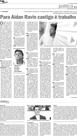 www.hojejornal.com                                                                                                                                                               sexta-feira, 8 de maio de 2009




                                                                                                                                                      política A 3           politica@hojejornal.com


      entrevista                                            O petebista criticou os servidores que fazem corpo mole e garantiu que na sua
                                                                                                        administração o castigo é trabalhar


Para Aidan Ravin castigo é trabalho                                                                Diego Barros
       prefeito de Santo           falta de respeito é uma        rias fortes como com a

O      André, Aidan Ravin
       (PTB), foi direto ao
falar de seu governo du-
                                   coisa que não dá pra se
                                   considerar. Nunca bota-
                                   mos a bandeira partidá-
                                                                  Fundação ABC não tem
                                                                  porque falar em cancela-
                                                                  mento de contrato. Mas
rante a coletiva de im-            ria na frente das nos-         nós vamos diminuir o vo-
prensa, na tarde de on-            sas ações, apesar do           lume de valor, pois hoje
tem, no Hospital da Mu-            outro partido (PT) proi-       repassamos mais de R$
lher, Maria José dos San-          bir quem é filiado de vir      70 milhões por ano para
tos Stein. O petebista             trabalhar com a agente.        a entidade.
deixou claro que trabalho          Eu acho que a medicina
é a palavra de ordem da            está acima, a cidade          HOJE – A redução dos re-
sua Administração, bem             está acima, a popula-           passes será de quanto?
como vem lutando bas-              ção está acima                AIDAN - Nós vamos dimi-
tante para vencer o que                                            nuir o volume porque nós
chamou de ‘engessamen-            HOJE – Como está a audito-       temos algumas ações
to’ da máquina pública.O           ria que foi anunciada por       que podem ser reduzidas
petebista criticou a ação          sua Administração para          sem prejuízo para a saú-
do PT, que vem tentando            saber a real situação dos       de, pois precisamos en-
atrapalhar o trabalho da           contratos firmados duran-       xugar essa situação. Eu
sua Administração. Para            te a gestão petista na Pre-     estou com uma equipe só
Ravin, a ação é tão nega-          feitura de Santo André?         fazendo isso e não quero
tiva que a sigla proibiu          AIDAN - O que foi prometi-       cometer a leviandade em         TRABALHO | Prefeito Aidan Ravin (PT) quer todo mundo trabalhando sem desculpas pelo bem da cidade
seus filiados de trabalha-                                         falar de quanto será a re-
rem na Prefeitura en-                                              dução. O que posso dizer           você não vem pelo parti-         um pedido pessoal eu li-           instituto que existia demi-
quanto ele for prefeito.                                           é que vou reduzir o que            do, você vem pela cidade.        bero todas. Agora ficou            tiu mais de mil pessoas.
Em entrevista ao Hoje, o                                           for necessário                     Então eu consegui mos-           em Santo André tem que             Então quando você tira
prefeito andreense falou                                                                              trar isso pra muita gente,       trabalhar                          esse contingente da rede
ainda sobre as ações mo-                                         HOJE – Como está a elabo-            mas alguns não aceitam.                                             você fica super desfalca-
vidas no Ministério Públi-                                         ração do projeto que cria          Quem foi criado por uma        HOJE – Durante a campa-              do. Então nós tivemos o
co contra sua gestão, pe-                                          o Conselho da Mulher e             mãe, houve de repente            nha, como candidato,               cuidado de contratar pes-
los petistas como a que                                            quando ele será remetido           que a outra mãe é me-            você falou muito sobre a           soas, chamá-las, ver o
diz respeito a vegetação                                           a Câmara?                          lhor, é complicado, pois         qualidade na saúde apon-           perfil, vendo local de tra-
da cidade.                                                       AIDAN - Olha depende do              ele vai sempre achar que         tando até que gostaria de          balho, onde pode traba-
                                                                   jurídico. A secretaria me          a mãe dele é a melhor            chegar a níveis de quali-          lhar mais próximo de
HOJE – Qual a sua avalia-                                          apresentou o projeto eu                                             dade como na Europa. Já            casa, pra dar qualidade
 ção sobre o inicio de seu                                         já apresento para os ve-        HOJE – Diante disso como            deu para iniciar a busca           de trabalho, para que o
 governo em áreas como a                                           readores e colocamos              anda seu relacionamento           por essa meta?                     servidor tenha um atendi-
 saúde e ações como a                                              em votação. Nós esta-             com os servidores?              AIDAN - Em 100 dias não              mento diferente.
 mudança da direção do              ‘Não precisa                   mos fazendo esse pro-           AIDAN - Ninguém é obriga-           dá, nós ainda temos con-
 Hospital da Mulher?                                               cesso como uma rotina             do a me amar, dar beijos,         tratação de pessoas,             HOJE – Qual sua avaliação
AIDAN RAVIN - Nós pas-
                                    me amar,                                                         fazer nada disso, mas             existem pessoas na rede            sobre os processos que a
 samos por uma situa-               dar beijos,                  HOJE– Nesse mais de 100             você tem que trabalhar. O         com contratos totalmente           oposição tem levado a
 ção delicada, de traba-            mas tem                        dias de governo qual o            castigo na administração          errados, duplo vinculo.            justiça contra sua Admi-
 lho na eleição. Essa               que trabalhar’                 maior problema que você           anterior era Paranapiaca-         Isso quer dizer que ao in-         nistração como no caso
 eleição foi uma eleição                                           tem enfrentado na Admi-           ba, ficar encostado, ir pra       vés de duas pessoas tra-           da remoção de árvores e
 muito diferente na cida-                                          nistração?                        casa. Agora na nossa o            balhando havia uma só.             vegetação na cidade?
 de. O PT vinha há 12                                            AIDAN - Imagine de repen-           castigo é trabalho. A pes-        Isso deu uma mudança             AIDAN - Você não gostou
 anos aqui, e na verdade           do ocorreu, a auditoria         te a dificuldade que você         soa tem que trabalhar. Se         radical na estrutura. A            de parar no farol e não ter
 a cidade queria mudan-            foi feita, está em fase fi-     teria como jornalista, se         ela está lotada na saúde          vontade era trocar e resol-        mais aquele matagal que
 ça e agente conseguiu             nal de execução pra to-         eu tirasse você da repor-         ela volta pra saúde. Se           ver mais rápido, mas infe-         esconde o perigo de ser
 fazer o que a cidade              dos os contratos. Então         tagem do Hoje, que era o          ela não se adaptar a gen-         lizmente não dá pra fazer          assaltado? Nós estamos
 queria a virada, e a mu-          foram encontradas algu-         caso dos médicos da               te coloca em outro lugar,         isso é delicado                    limpando o que está erra-
 dança. Dificuldades, te-          mas coisas que eram             rede, e te colocasse              mas o castigo é traba-                                               do. Não tem nada de erra-
 mos muitas não só na              simples de resolver, o          como responsável pelo             lhar. Se por um acaso é         HOJE – Qual sua avaliação            do na nossa ação. Quem
 administração da Pre-             que já foi passado para         maior jornal do país? En-         concursada e quer rece-           sobre o trabalho do Insti-         está fazendo isso nova-
 feitura como em todo              as próprias parceiras           tão você entra e não pode         ber o salário tem que tra-        tuo Nova na saúde de               mente é quem quer parar
 local. Então um hospi-            como a Fundação, basi-          mandar ninguém embo-              balhar. Agora quer ir em-         Santo André?                       a Administração, criando
 tal desses com o tama-            camente o que estava            ra,e só pode colocar algu-        bora? Não teve uma pes-         AIDAN - O Instituto Nova é           dificuldade. Alguém de-
 nho e o volume de fun-            faltando em contrato            mas pessoas. Então a di-          soa que solicitou pra sair        um parceiro nosso que a            nunciou ao Ministério Pu-
 cionários que tem, é              para que a gente não ti-        ficuldade é muito grande,         do município que eu recu-         gente precisava pra me-            blico, o MP não tem o po-
 claro que tem vida pró-           vesse problema futuro.          e você tem que arrumar a          sei. A pessoa está total-         lhorar a nossa saúde, e            der de sozinho vir pra
 pria. Mas sempre eu               Assim agimos da forma           casa sem que ela pare, e          mente livre. Algumas dis-         está resolvendo um gran-           cima de ninguém, repito
 orientei todos que vie-           mais parceira possível          ela está em movimento.            seram que iam pra São             de buraco que existia na           novamente essa é a ação
 ram pra cá, pra que nin-          para que a agente tives-        Existe um ‘engessamen-            Bernardo, pra Diadema,            saúde. O ano passado,              de gente que quer parar a
 guém fosse no pescoço             se todas informações.           to’, mas você tem que             pra Mauá. Algumas o pre-          quando aconteceu da                cidade.
 de ninguém, e sempre              Isso nos trouxe uma             mudar o perfil, mostrar           feito me telefona, faz            gente ganhar a eleição,
 pedi respeito, porque a           transparência e parece-         para as pessoas que               uma carta, outras fazem           automaticamente o outro                             Montero Netto




 bastidores
                     Da Redação

                                                                   Arquivo
 Bolsa Creche                                                                                                                           Sindserv
Os vereadores petistas, Cleson Alves de Souza e Claudio                                                                                 O prefeito de Santo André, Aidan Ravin (PTB), ignorou
Manoel Melo de Rio Grande da Serra, enviaram como in-                                                                                   a campanha salarial e a reivindicação para negocia-
dicação para a administração municipal o projeto Bolsa-                                                                                 ções do Sindserv (Sindicato dos Servidores) e encami-
Creche , que á cerca de três meses foi indeferido. O Bol-                                                                               nhou à Câmara), o projeto de lei que prevê o reajuste
sa Creche prevê a criação de verbas para famílias que                                                                                   salarial ao funcionalismo de 4,5%. Diretores da entida-
não conseguem incluir crianças em escolas de educação                                                                                   de em campanha cobram do prefeito aumento de
infantil. De acordo com Souza a conceito foi implementa-                                                                                20%. No projeto enviado à Câmara, Aidan afirma que o
do em cidades do Interior de São Paulo, como Hortolân-                                                                                  reajuste foi “calcado na democratização das relações
dia, e apresentou excelentes resultados. O político ga-                                                                                 entre o Sindserv e a Administração Pública”. O líder de
rante que essa medida facilitara a vida dos munícipes.                                                                                  governo, Marcelo Chehade (PSDB), quer agilidade na
“Diariamente recebosolicitação de mães que precisam                                                                                     votação do projeto. “Nossa intenção é colocar o proje-
trabalhar, mas dependem das creches municipais que já                                                                                   to em votação já na próxima semana”, garantiu.
estão lotadas”.                                                    CANDIDATO | Tucano de Santo André quer voar para Brasília-DF

                                                                   Pré candidatura                   no da 1º de maio para faci-
 Cerrado                                                           O vereador de Santo An-           litar a presença de lideran-       Guerra
A Assembleia Legislativa do Estado de São Paulo apro-              dré,    Paulinho     Serra        ças importantes do parti-          O vereador Luiz Carlos Pinheiro (DEM), pretende to-
vou a Lei de Proteção ao Cerrado. Pela primeira vez um             (PSDB) formalizará sua            do. Paulinho afirma que o          mar a liderança de Raimundo Salles da presidência
Estado brasileiro institui uma lei exclusiva para este tipo        pré-candidatura a deputa-         ex-ministro da Educação e          municipal da legenda. Pinheirinho garante e que irá
de bioma. Assim, São Paulo passa a ter critérios mais ri-          do federal na disputa de          atual secretário estadual          preparar uma chapa para ser o novo comandante do
gorosos que o próprio Código Florestal Brasileiro no que           2010 na próxima quinta-           da área, Paulo Renato, e o         DEM de Santo André. “Desconfio que o Salles está
diz respeito à utilização e preservação do Cerrado. Com            feira (14/05). O político         secretário estadual da             como presidente por uma comissão provisória, aí vai
a nova lei, ficam mais severas as restrições nos licencia-         escolheu a festa do seu           Casa Civil, Aloysio Nunes          ser mais fácil ainda de eu ser presidente. Não sabe-
mentos em áreas de Cerrado, proibindo qualquer tipo de             aniversário para confirmar        braço direito de Serra é           mos como as coisas estão, pois o Salles não fala
intervenção em áreas de Cerradão que é a vegetação                 o seu nome. Paulinho Ser-         um potencial candidato à           nada para gente. Tenho que crescer politicamente e
com mais de 90 % de cobertura do solo e Cerrado.                   ra adiou a festa que seria        sucessão.                          para isso eu preciso ‘fazer gol’ nele”, comentou.
 