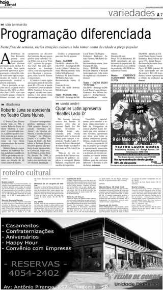 www.hojejornal.com                                                                                                                                                                                                    sexta-feira, 8 de maio de 2009




                                                                                                                                                               variedades A 7                               variedades@hojejornal.com


       são bernardo


 Programação diferenciada
Neste final de semana, várias atrações culturais irão tomar conta da cidade a preço popular



A
             Prefeitura de                 cantamento no decorrer                    Confira a programação                 Local: Teatro Elis Regina               14anos.                                 Dia 09/05 – sábado às 21h
             São Bernardo                  das histórias. Já para quem             para este fim de semana.                Endereço: Endereço: Av.                 Duração: 60 min                         Local: Teatro Lauro Gomes
             possui    uma                 prefere uma comédia, Os-                                                        João Firmino, 900 Bairro As-            Preço: R$ 50,00(inteira), R$            Endereço: Rua Helena Jac-
             programação                   car Filho com a peça “Putz              Teatro - ALECRIM                        sunção                                  40,00 (antecipado até um                quey, 171 – Rudge Ramos
             com diversas                  Gril”, repórter do progra-              Dia 09/05 – sábado às 20h               Recomendação etária: Livre              dia antes do espetáculo), R$            Recomendação etária: livre.
atividades para os dias 9 e                ma CQC, faz uma apre-                   Dia 10/05 – domingo às 20h              Duração 60 min                          35,00 (promoções a critério             Duração: 90 min
10 de maio. Para quem                      sentação no domingo                     Local: Centro Cultural An-              Preço: R$20,00 (inteira),               da produção) e R$ 25,00 (es-            Preço: R$ 30,00 (inteira), R$
pretende aproveitar a pro-                 (10/5), com um espetáculo               tônia Marçon Bonício (Sala              R$12,00 (filipeta) e R$10,00            tudantes e idosos).                     25,00 (antecipado até um
gramação cultural da cida-                 sem figurinos e persona-                Odete Belinghausen).                    (antecipado até 1 dia antes                                                     dia antes) e R$15,00 (estu-
de tem como opção espe-                    gens, mas cheio de humor                Endereço: Av. João Firmino,             do espetáculo, estudantes e             Música:  CREEDENCE                      dantes, idosos e promoções
táculos de teatro e uma                    e improvisos.                           900 Bairro Assunção                     idosos).                                CLEARWATER REVIVAL                      a critério da produção). (da
apresentação musical a                        A música é outra opção               Recomendação etária: 12                                                         COVER                                   Redação)
preços populares.                          para quem gosta de rock dos             anos                                    Teatro - OSCAR FILHO
    Para a garotada, as op-                anos 60 e 70, com a banda               Duração 50 min                          “PUTZ GRIL”
ções são as peças de teatro                Creedence Cover, no sábado              Preço: R$ 10,00 (inteira);              Dia 10/05 – domingo às 18h
Alecrim (9 e 10/5) e o Pati-               (09/5). O show é fiel ao som            R$5,00 (meia).                          Local: Teatro Lauro Gomes
nho Feio (10/5), que com                   original, tocado com entu-                                                      Endereço: Rua Helena Jac-
verdades puras e cheias de                 siasmo e sem alterar notas              Teatro - PATINHO FEIO                   quey, 171 – Rudge Ramos
lirismo revelam um en-                     dos arranjos originais.                 Dia 10/05 - domingo às 16h              Recomendação         etária:


        diadema                                                                           santo andré
 Roberto Luna se apresenta                                                        Quartier Latin apresenta
 no Teatro Clara Nunes                                                            ‘Beatles Lado D’
                                                                                      Do imenso universo                       Concebido        especial-
    O Teatro Clara Nunes                     O cantor e compositor                 sonoro dos Beatles, 25                  mente para estreitar a re-
 recebe hoje, às 20h, o                   ganhou destaque em                       canções, entre elas as                  lação dança/espectador, o
 cantor Roberto Luna no                   1958 quando lançou a                     famosas Don’t Let Me                    Balé da Companhia de
 show “Boleros e Can-                     canção “Serenata do                      Down,       Revolution        e         Dança Quartier Latin, for-
 ções”. Com entrada fran-                 Adeus”, de Vinicius de                   Michelle,     foram       sele-         mado por oito meninas e
 ca, o público poderá con-                Morais, o samba-canção                   cionadas      pela      escola          oito meninos, apresentará
 ferir músicas que marca-                 “Castigo”, de Dolores                    Quartier Latin Cia Jovem de             um show para todas as
 ram época e fizeram su-                  Duran e o samba “Por                     Dança para compor o es-                 idades, misturando poesia,
 cesso na voz desse                       Causa de Você”, de Tom                   petáculo “Beatles Lado D”,              lirismo e muito bom humor.
 representante da música                  Jobim e Dolores Duran.                   atração do Teatro Municipal                 Durante o espetáculo, 20
 brasileira.                              Em 1972 gravou o LP Ro-                  de Santo André nos dias 8 e             das 25 canções que compõe
    Roberto Luna é o nome                 berto Luna, destacando-                  9 de maio, às 21h, e dia 10, às         a apresentação aparecerão
 artístico de Valdemar Fa-                se ‘Gaivota e Negro véu’,                19h.                                    em suas gravações originais,
 rias, paraibano nascido em               de Zé Bastos e João Reis.                   “Trata-se de um es-                  e as demais em versões exe-
 1929, e que iniciou sua car-             Na década de 1990, a                     petáculo de fácil leitura e as-         cutadas por outros artistas,
 reira artística no Rio de Ja-            RGE relançou em CD                       similação do público”, ex-              como o ator Robbie
 neiro na década de 40                    todo o seu repertório, em                plicou a coreógrafa Marisa              Willians, para dar um toque
 como cantor de boates.                   10 volumes. (da Redação)                 Ballarini, responsável pela             diferente e divertido à arte
                                                                                   escolha do repertório.                  da dança. (da Redação)



   roteiro cultural
  TEATRO                                           No Teatro Municipal de Santo André. R$         Capitães de Areia                               de Santo André. R$ 60, R$ 50 (antecipa-        da carreira do cantor e compositor. Dia 24,
                                                   10.                                            O grupo Trapiche busca com esta obra con-       do), R$ 45 (promocional) e R$ 30 (meia).       às 19h30.
  Beatles Lado D                                                                                  templar a cultura brasileira por meio de uma                                                   No Teatro do Sesc Santo André. R$ 12
  Do imenso universo sonoro dos Beatles, 25        Memórias de um sargento de milí-               adaptação para o teatro da obra do grande       SHOW                                           (inteira);
  canções foram selecionadas pela coreógra-        cias                                           escritor Jorge Amado. Capitães da Areia
  fa Marisa Ballarini para compor um espetá-       Baseada na obra de Manuel Antônio de Al-       vem de encontro com o que o grupo quer,         Marcelo Nova - Mr. Rock´n´roll                 Beatle's Songs
  culo de fácil leitura e assimilação, concebi-    meida, a peça narra com muito humor a his-     em relação à paz e diminuição das diferen-      Permanecendo fiel àquilo em que acredita,      Um espetáculo que comove, empolga e
  do especialmente para estreitar a relação        tória de Leonardo Filho, rapaz esperto, ma-    ças sociais. Dia 19, às 9h30 e às 20h. No       o fundador da banda Camisa de Vênus traz       renova a emoção de quem viveu a músi-
  dança/espectador. Dias 8 e 9, às 21h e dia       landro, traquinas, que arma as maiores con-    Teatro Municipal de Santo André. R$ 12 e        ao palco sua musicalidade original. Dia 22,    ca dos anos 60 e também de quem não
  10, às 19h. No Teatro Municipal de Santo         fusões no inicio do século XIX (época do Rei   R$ 9 (antecipado).                              às 21h. No Sesc Santo André. R$ 20 (intei-     viveu, mas que gosta dos grandes clás-
  André. R$ 30, R$ 20 (antecipado) e R$ 15         D. João VI). Dia 14, às 20h. No Teatro Mu-                                                     ra); R$ 10 (usuário matriculado no Sesc e      sicos de uma das maiores bandas de to-
  (meia).                                          nicipal de Santo André. R$ 28, R$ 14           Alma Boa de Setsuan                             dependentes, +60 anos, estudantes e pro-       dos os tempos. Composta por músicos
                                                   (meia).                                        Como ser bom e ao mesmo tempo sobrevi-          fessores da rede pública de ensino). R$ 5      consagrados, como o baterista Gel Fer-
  Marcelo Marmelo Martelo                                                                         ver no mundo competitivo em que vivemos?        (trabalhador no comércio e serviços matri-     nandes (Radio Táxi e Rita Lee), e jovens
  O espetáculo do Grupo Trapiche é baseado         Ary Toledo                                     Esta é a questão levantada pelo dramaturgo      culado no Sesc e dependentes).                 talentos, como Daniel Malozzi.
  na obra da escritora Ruth Rocha, que conta       Ary vai além de suas peripécias inspiradas     alemão Bertold Brecht na peça Alma Boa de                                                      Dia: 31 Horário: 19h
  a história de Marcelo, um menino que faz         na criançada, aliado a sátira política atual   Setsuan. Na montagem, humor e música            Cazuza por ele mesmo                           Local: Teatro Lauro Gomes
  mil perguntas para entender o mundo à sua        que é sempre um prato cheio para suas pia-     dão dinâmica à encenação, envolvidos            Kleber Albuquerque e Luiz Gayotto, acom-       Ingressos: R$ 50 (inteira), R$ 40 (ante-
  volta. Como o livro, instiga a inteligência da   das hilariantes. Dia 16, às 21h e dia 17, às   pela poesia do texto, às vezes lírico, ás ve-   panhados pelo guitarrista Estevan Sinkovitz,   cipado até um dia antes) e R$ 25 (estu-
  criança, penetrando na imaginação dos pe-        18h. No Teatro Municipal de Santo André.       zes cruel. Dias 21, 22, 23 e 30, às 21h e       celebram a obra de Cazuza, neste show em       dantes e idosos)
  quenos. Dia 12, às 9h30 e às 14h.                R$ 40, R$ 30 (antecipado) e R$ 20 (meia).      dias 24 e 31, às 19h. No Teatro Municipal       que interpretam canções de todas as fases
 