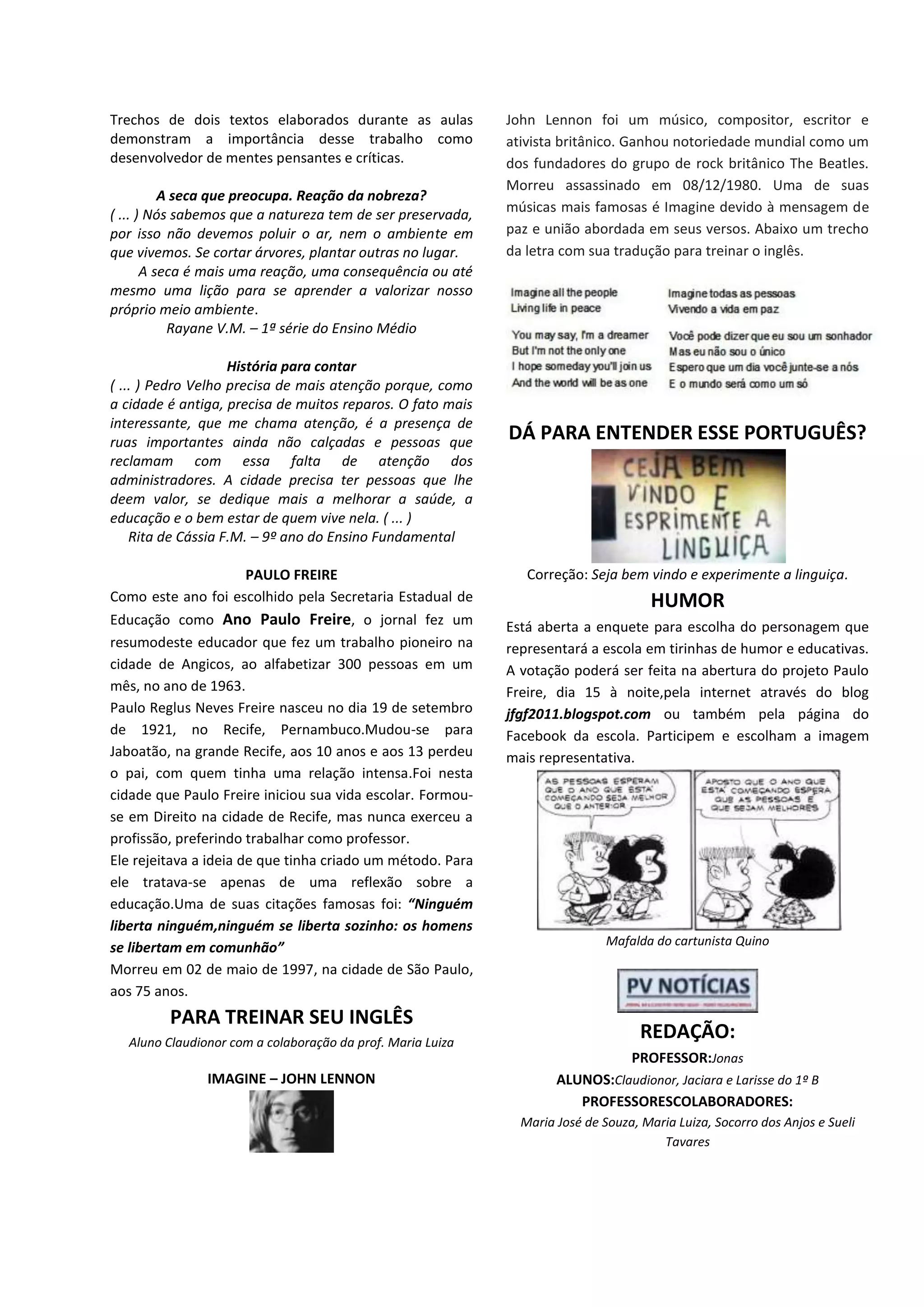 Trechos de dois textos elaborados durante as aulas
demonstram a importância desse trabalho como
desenvolvedor de mentes pensantes e críticas.
A seca que preocupa. Reação da nobreza?
( ... ) Nós sabemos que a natureza tem de ser preservada,
por isso não devemos poluir o ar, nem o ambiente em
que vivemos. Se cortar árvores, plantar outras no lugar.
A seca é mais uma reação, uma consequência ou até
mesmo uma lição para se aprender a valorizar nosso
próprio meio ambiente.
Rayane V.M. – 1ª série do Ensino Médio
História para contar
( ... ) Pedro Velho precisa de mais atenção porque, como
a cidade é antiga, precisa de muitos reparos. O fato mais
interessante, que me chama atenção, é a presença de
ruas importantes ainda não calçadas e pessoas que
reclamam com essa falta de atenção dos
administradores. A cidade precisa ter pessoas que lhe
deem valor, se dedique mais a melhorar a saúde, a
educação e o bem estar de quem vive nela. ( ... )
Rita de Cássia F.M. – 9º ano do Ensino Fundamental
PAULO FREIRE
Como este ano foi escolhido pela Secretaria Estadual de
Educação como Ano Paulo Freire, o jornal fez um
resumodeste educador que fez um trabalho pioneiro na
cidade de Angicos, ao alfabetizar 300 pessoas em um
mês, no ano de 1963.
Paulo Reglus Neves Freire nasceu no dia 19 de setembro
de 1921, no Recife, Pernambuco.Mudou-se para
Jaboatão, na grande Recife, aos 10 anos e aos 13 perdeu
o pai, com quem tinha uma relação intensa.Foi nesta
cidade que Paulo Freire iniciou sua vida escolar. Formou-
se em Direito na cidade de Recife, mas nunca exerceu a
profissão, preferindo trabalhar como professor.
Ele rejeitava a ideia de que tinha criado um método. Para
ele tratava-se apenas de uma reflexão sobre a
educação.Uma de suas citações famosas foi: “Ninguém
liberta ninguém,ninguém se liberta sozinho: os homens
se libertam em comunhão”
Morreu em 02 de maio de 1997, na cidade de São Paulo,
aos 75 anos.
PARA TREINAR SEU INGLÊS
Aluno Claudionor com a colaboração da prof. Maria Luiza
IMAGINE – JOHN LENNON
John Lennon foi um músico, compositor, escritor e
ativista britânico. Ganhou notoriedade mundial como um
dos fundadores do grupo de rock britânico The Beatles.
Morreu assassinado em 08/12/1980. Uma de suas
músicas mais famosas é Imagine devido à mensagem de
paz e união abordada em seus versos. Abaixo um trecho
da letra com sua tradução para treinar o inglês.
DÁ PARA ENTENDER ESSE PORTUGUÊS?
Correção: Seja bem vindo e experimente a linguiça.
HUMOR
Está aberta a enquete para escolha do personagem que
representará a escola em tirinhas de humor e educativas.
A votação poderá ser feita na abertura do projeto Paulo
Freire, dia 15 à noite,pela internet através do blog
jfgf2011.blogspot.com ou também pela página do
Facebook da escola. Participem e escolham a imagem
mais representativa.
Mafalda do cartunista Quino
REDAÇÃO:
PROFESSOR:Jonas
ALUNOS:Claudionor, Jaciara e Larisse do 1º B
PROFESSORESCOLABORADORES:
Maria José de Souza, Maria Luiza, Socorro dos Anjos e Sueli
Tavares
 