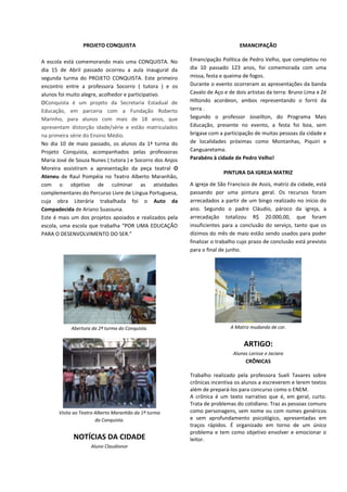 PROJETO CONQUISTA
A escola está comemorando mais uma CONQUISTA. No
dia 15 de Abril passado ocorreu a aula inaugural da
segunda turma do PROJETO CONQUISTA. Este primeiro
encontro entre a professora Socorro ( tutora ) e os
alunos foi muito alegre, acolhedor e participativo.
OConquista é um projeto da Secretaria Estadual de
Educação, em parceria com a Fundação Roberto
Marinho, para alunos com mais de 18 anos, que
apresentam distorção idade/série e estão matriculados
na primeira série do Ensino Médio.
No dia 10 de maio passado, os alunos da 1ª turma do
Projeto Conquista, acompanhados pelas professoras
Maria José de Souza Nunes ( tutora ) e Socorro dos Anjos
Moreira assistiram a apresentação da peça teatral O
Ateneu de Raul Pompéia no Teatro Alberto Maranhão,
com o objetivo de culminar as atividades
complementares do Percurso Livre de Língua Portuguesa,
cuja obra Literária trabalhada foi o Auto da
Compadecida de Ariano Suassuna.
Este é mais um dos projetos apoiados e realizados pela
escola, uma escola que trabalha “POR UMA EDUCAÇÃO
PARA O DESENVOLVIMENTO DO SER.”
Abertura da 2ª turma do Conquista.
Visita ao Teatro Alberto Maranhão da 1ª turma
do Conquista.
NOTÍCIAS DA CIDADE
Aluno Claudionor
EMANCIPAÇÃO
Emancipação Política de Pedro Velho, que completou no
dia 10 passado 123 anos, foi comemorada com uma
missa, festa e queima de fogos.
Durante o evento ocorreram as apresentações da banda
Cavalo de Aço e de dois artistas da terra: Bruno Lima e Zé
Hiltondo acordeon, ambos representando o forró da
terra .
Segundo o professor Joseilton, do Programa Mais
Educação, presente no evento, a festa foi boa, sem
brigase com a participação de muitas pessoas da cidade e
de localidades próximas como Montanhas, Piquiri e
Canguaretama.
Parabéns à cidade de Pedro Velho!
PINTURA DA IGREJA MATRIZ
A igreja de São Francisco de Assis, matriz da cidade, está
passando por uma pintura geral. Os recursos foram
arrecadados a partir de um bingo realizado no início do
ano. Segundo o padre Cláudio, pároco da igreja, a
arrecadação totalizou R$ 20.000,00, que foram
insuficientes para a conclusão do serviço, tanto que os
dízimos do mês de maio estão sendo usados para poder
finalizar o trabalho cujo prazo de conclusão está previsto
para o final de junho.
A Matriz mudando de cor.
ARTIGO:
Alunas Larisse e Jaciara
CRÔNICAS
Trabalho realizado pela professora Sueli Tavares sobre
crônicas incentiva os alunos a escreverem e lerem textos
além de prepará-los para concurso como o ENEM.
A crônica é um texto narrativo que é, em geral, curto.
Trata de problemas do cotidiano. Traz as pessoas comuns
como personagens, sem nome ou com nomes genéricos
e sem aprofundamento psicológico, apresentadas em
traços rápidos. É organizado em torno de um único
problema e tem como objetivo envolver e emocionar o
leitor.
 