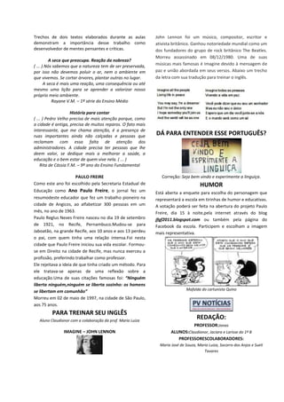 Trechos de dois textos elaborados durante as aulas
demonstram a importância desse trabalho como
desenvolvedor de mentes pensantes e críticas.
A seca que preocupa. Reação da nobreza?
( ... ) Nós sabemos que a natureza tem de ser preservada,
por isso não devemos poluir o ar, nem o ambiente em
que vivemos. Se cortar árvores, plantar outras no lugar.
A seca é mais uma reação, uma consequência ou até
mesmo uma lição para se aprender a valorizar nosso
próprio meio ambiente.
Rayane V.M. – 1ª série do Ensino Médio
História para contar
( ... ) Pedro Velho precisa de mais atenção porque, como
a cidade é antiga, precisa de muitos reparos. O fato mais
interessante, que me chama atenção, é a presença de
ruas importantes ainda não calçadas e pessoas que
reclamam com essa falta de atenção dos
administradores. A cidade precisa ter pessoas que lhe
deem valor, se dedique mais a melhorar a saúde, a
educação e o bem estar de quem vive nela. ( ... )
Rita de Cássia F.M. – 9º ano do Ensino Fundamental
PAULO FREIRE
Como este ano foi escolhido pela Secretaria Estadual de
Educação como Ano Paulo Freire, o jornal fez um
resumodeste educador que fez um trabalho pioneiro na
cidade de Angicos, ao alfabetizar 300 pessoas em um
mês, no ano de 1963.
Paulo Reglus Neves Freire nasceu no dia 19 de setembro
de 1921, no Recife, Pernambuco.Mudou-se para
Jaboatão, na grande Recife, aos 10 anos e aos 13 perdeu
o pai, com quem tinha uma relação intensa.Foi nesta
cidade que Paulo Freire iniciou sua vida escolar. Formou-
se em Direito na cidade de Recife, mas nunca exerceu a
profissão, preferindo trabalhar como professor.
Ele rejeitava a ideia de que tinha criado um método. Para
ele tratava-se apenas de uma reflexão sobre a
educação.Uma de suas citações famosas foi: “Ninguém
liberta ninguém,ninguém se liberta sozinho: os homens
se libertam em comunhão”
Morreu em 02 de maio de 1997, na cidade de São Paulo,
aos 75 anos.
PARA TREINAR SEU INGLÊS
Aluno Claudionor com a colaboração da prof. Maria Luiza
IMAGINE – JOHN LENNON
John Lennon foi um músico, compositor, escritor e
ativista britânico. Ganhou notoriedade mundial como um
dos fundadores do grupo de rock britânico The Beatles.
Morreu assassinado em 08/12/1980. Uma de suas
músicas mais famosas é Imagine devido à mensagem de
paz e união abordada em seus versos. Abaixo um trecho
da letra com sua tradução para treinar o inglês.
DÁ PARA ENTENDER ESSE PORTUGUÊS?
Correção: Seja bem vindo e experimente a linguiça.
HUMOR
Está aberta a enquete para escolha do personagem que
representará a escola em tirinhas de humor e educativas.
A votação poderá ser feita na abertura do projeto Paulo
Freire, dia 15 à noite,pela internet através do blog
jfgf2011.blogspot.com ou também pela página do
Facebook da escola. Participem e escolham a imagem
mais representativa.
Mafalda do cartunista Quino
REDAÇÃO:
PROFESSOR:Jonas
ALUNOS:Claudionor, Jaciara e Larisse do 1º B
PROFESSORESCOLABORADORES:
Maria José de Souza, Maria Luiza, Socorro dos Anjos e Sueli
Tavares
 
