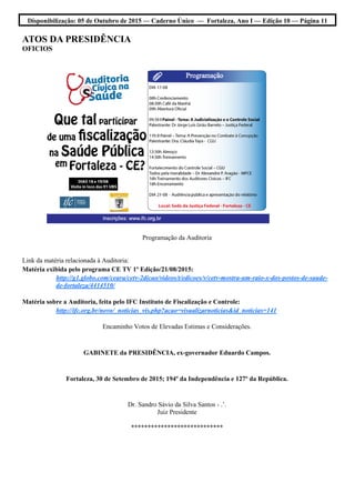 Disponibilização: 05 de Outubro de 2015 — Caderno Único — Fortaleza, Ano I — Edição 10 — Página 11
ATOS DA PRESIDÊNCIA
OFICIOS
Programação da Auditoria
Link da matéria relacionada à Auditoria:
Matéria exibida pelo programa CE TV 1º Edição/21/08/2015:
http://g1.globo.com/ceara/cetv-2dicao/videos/t/edicoes/v/cetv-mostra-um-raio-x-dos-postos-de-saude-
de-fortaleza/4414510/
Matéria sobre a Auditoria, feita pelo IFC Instituto de Fiscalização e Controle:
http://ifc.org.br/novo/_noticias_vis.php?acao=visualizarnoticias&id_noticias=141
Encaminho Votos de Elevadas Estimas e Considerações.
GABINETE da PRESIDÊNCIA, ex-governador Eduardo Campos.
Fortaleza, 30 de Setembro de 2015; 194º da Independência e 127º da República.
Dr. Sandro Sávio da Silva Santos - .’.
Juiz Presidente
****************************
 