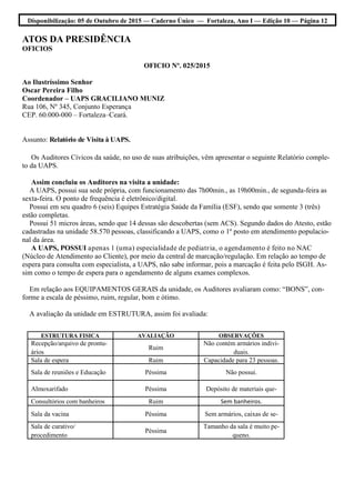 Disponibilização: 05 de Outubro de 2015 — Caderno Único — Fortaleza, Ano I — Edição 10 — Página 12
ATOS DA PRESIDÊNCIA
OFICIOS
OFICIO Nº. 025/2015
Ao Ilustríssimo Senhor
Oscar Pereira Filho
Coordenador – UAPS GRACILIANO MUNIZ
Rua 106, Nº 345, Conjunto Esperança
CEP. 60.000-000 – Fortaleza–Ceará.
Assunto: Relatório de Visita à UAPS.
Os Auditores Cívicos da saúde, no uso de suas atribuições, vêm apresentar o seguinte Relatório comple-
to da UAPS.
Assim concluiu os Auditores na visita a unidade:
A UAPS, possui sua sede própria, com funcionamento das 7h00min., as 19h00min., de segunda-feira as
sexta-feira. O ponto de frequência é eletrônico/digital.
Possui em seu quadro 6 (seis) Equipes Estratégia Saúde da Família (ESF), sendo que somente 3 (três)
estão completas.
Possui 51 micros áreas, sendo que 14 dessas são descobertas (sem ACS). Segundo dados do Atesto, estão
cadastradas na unidade 58.570 pessoas, classificando a UAPS, como o 1º posto em atendimento populacio-
nal da área.
A UAPS, POSSUI apenas 1 (uma) especialidade de pediatria, o agendamento é feito no NAC
(Núcleo de Atendimento ao Cliente), por meio da central de marcação/regulação. Em relação ao tempo de
espera para consulta com especialista, a UAPS, não sabe informar, pois a marcação é feita pelo ISGH. As-
sim como o tempo de espera para o agendamento de alguns exames complexos.
Em relação aos EQUIPAMENTOS GERAIS da unidade, os Auditores avaliaram como: “BONS”, con-
forme a escala de péssimo, ruim, regular, bom e ótimo.
A avaliação da unidade em ESTRUTURA, assim foi avaliada:
ESTRUTURA FISICA AVALIAÇÃO OBSERVAÇÕES
Recepção/arquivo de prontu-
ários
Ruim
Não contém armários indivi-
duais.
Sala de espera Ruim Capacidade para 23 pessoas.
Sala de reuniões e Educação Péssima Não possui.
Almoxarifado Péssima Depósito de materiais que-
Consultórios com banheiros Ruim Sem banheiros.
Sala da vacina Péssima Sem armários, caixas de se-
Sala de curativo/
procedimento
Péssima
Tamanho da sala é muito pe-
queno.
 