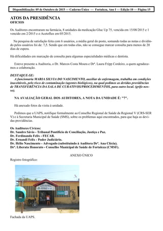Disponibilização: 05 de Outubro de 2015 — Caderno Único — Fortaleza, Ano I — Edição 10 — Página 15
ATOS DA PRESIDÊNCIA
OFICIOS
Os Auditores encontraram na farmácia, 8 unidades da medicação Gluc Up 75, vencida em 15/08/2015 e 1
vencido em 2/2015 e o Acetoflux em 05/2015.
Na pesquisa de satisfação feita com 6 usuários, a média geral do posto, somando todas as notas e dividin-
do pelos usuários foi de: 7,5. Sendo que em todas elas, não se consegue marcar consulta para menos de 20
dias de espera.
Há dificuldades em marcação de consulta para algumas especialidades médicas e dentista.
Esteve presente a Auditoria, o Dr. Marcos Costa Moura e Drª. Laura Fripp Cordeiro, a quem agradece-
mos a colaboração.
DESTAQUE-SE:
A funcionaria MARIA SILVIA DO NASCIMENTO, auxiliar de enfermagem, trabalha em condições
inaceitáveis, pelo risco de contaminação (agentes biológicos), na qual pedimos as devidas providências
de TRANSFERÊNCIA DA SALA DE CURATIVOS/PROCEDIMENTOS, para outro local. (grifo nos-
so).
NA AVALIAÇÃO GERAL DOS AUDITORES, A NOTA DA UNIDADE É: "7".
Há anexado fotos da visita à unidade.
Pedimos que a UAPS, notifique formalmente ao Conselho Regional de Saúde da Regional V (CRS-SER
V) e à Secretaria Municipal de Saúde (SMS), sobre os problemas aqui encontrados, para que haja as devi-
das providências.
Os Auditores Cívicos:
Dr. Sandro Sávio - Tribunal Pontifício de Conciliação, Justiça e Paz.
Dr. Ferdinando Felix - FECAB.
Dr. Ernandi Felix - Poder Judiciário.
Dr. Hélio Nascimento - Advogado (substituindo à Auditora Drª. Ana Clécia).
Drª. Liberata Honorato - Conselho Municipal de Saúde de Fortaleza (CMSF).
ANEXO ÚNICO
Registro fotográfico:
Fachada da UAPS.
 