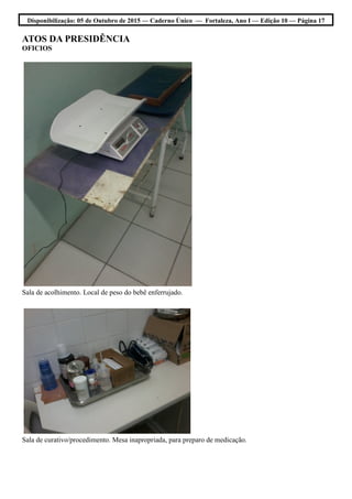 Disponibilização: 05 de Outubro de 2015 — Caderno Único — Fortaleza, Ano I — Edição 10 — Página 17
ATOS DA PRESIDÊNCIA
OFICIOS
Sala de acolhimento. Local de peso do bebê enferrujado.
Sala de curativo/procedimento. Mesa inapropriada, para preparo de medicação.
 