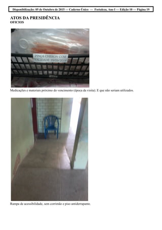 Disponibilização: 05 de Outubro de 2015 — Caderno Único — Fortaleza, Ano I — Edição 10 — Página 19
ATOS DA PRESIDÊNCIA
OFICIOS
Medicações e materiais próximo do vencimento (época da visita). E que não seriam utilizados.
Rampa de acessibilidade, sem corrimão e piso antiderrapante.
 
