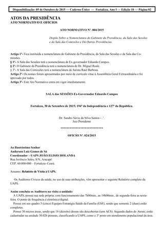 Disponibilização: 05 de Outubro de 2015 — Caderno Único — Fortaleza, Ano I — Edição 10 — Página 02
ATOS DA PRESIDÊNCIA
ATO NORMATIVO E OFICIOS
ATO NORMATIVO Nº. 004/2015
Dispõe Sobre a Nomenclatura do Gabinete da Presidência, da Sala das Sessões
e da Sala das Comissões e Dá Outras Providências.
Artigo 1º- Fica instituída a nomenclatura do Gabinete da Presidência, da Sala das Sessões e da Sala das Co-
missões.
§ 1º- A Sala das Sessões terá a nomenclatura de Ex-governador Eduardo Campos.
§ 2º- O Gabinete da Presidência terá a nomenclatura de Dr. Miguel Reale.
§ 3º- A Sala das Comissões terá a nomenclatura de Jurista Raul Barbosa.
Artigo 2º- Os nomes foram apresentados por meio de currículo vitae à Assembleia Geral Extraordinária e foi
aprovado por todos.
Artigo 3º- Este Ato Normativo entra em vigor imediatamente.
SALA das SESSÕES Ex-Governador Eduardo Campos
Fortaleza, 30 de Setembro de 2015; 194º da Independência e 127º da República.
Dr. Sandro Sávio da Silva Santos - .’.
Juiz Presidente
****************************
OFICIO Nº. 024/2015
Ao Ilustríssimo Senhor
Anderson Luiz Gomes de Sá
Coordenador – UAPS JOÃO ELISIO HOLANDA
Rua Juvêncio Sales, S/N, Aracapé
CEP. 60.000-000 – Fortaleza–Ceará.
Assunto: Relatório de Visita à UAPS.
Os Auditores Cívicos da saúde, no uso de suas atribuições, vêm apresentar o seguinte Relatório completo da
UAPS.
Assim concluiu os Auditores na visita a unidade:
A UAPS, possui sua sede própria, com funcionamento das 7h00min., as 19h00min., de segunda-feira as sexta-
feira. O ponto de frequência é eletrônico/digital.
Possui em seu quadro 5 (cinco) Equipes Estratégia Saúde da Família (ESF), sendo que somente 2 (duas) estão
completas.
Possui 30 micros áreas, sendo que 18 (dezoito) dessas são descobertas (sem ACS). Segundo dados do Atesto, estão
cadastradas na unidade 30.026 pessoas, classificando a UAPS, como o 3º posto em atendimento populacional da área.
 