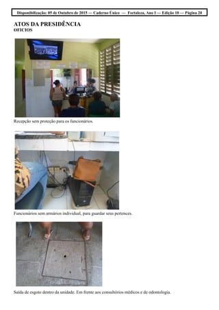 Disponibilização: 05 de Outubro de 2015 — Caderno Único — Fortaleza, Ano I — Edição 10 — Página 20
ATOS DA PRESIDÊNCIA
OFICIOS
Recepção sem proteção para os funcionários.
Funcionários sem armários individual, para guardar seus pertences.
Saída de esgoto dentro da unidade. Em frente aos consultórios médicos e de odontologia.
 