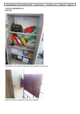 Disponibilização: 05 de Outubro de 2015 — Caderno Único — Fortaleza, Ano I — Edição 10 — Página 21
ATOS DA PRESIDÊNCIA
OFICIOS
Funcionários sem armários individual, para guardar seus pertences.
Portão de saída de emergência trancado no cadeado.
 