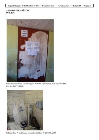 Disponibilização: 05 de Outubro de 2015 — Caderno Único — Fortaleza, Ano I — Edição 10 — Página 22
ATOS DA PRESIDÊNCIA
OFICIOS
Porta do consultório Odontológico. AINDA INFORMA AOS USUÁRIOS.
FALTA MATERIAL.
Sala de Raio X inutilizada. Aparelho de Raio X QUEBRADO.
 