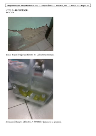 Disponibilização: 05 de Outubro de 2015 — Caderno Único — Fortaleza, Ano I — Edição 10 — Página 24
ATOS DA PRESIDÊNCIA
OFICIOS
Estado de conservação das Paredes dos Consultórios médicos.
Uma das medicações VENCIDA A 3 MESES. Que estava na geladeira.
 