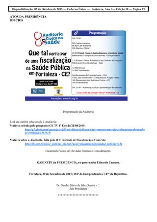 Disponibilização: 05 de Outubro de 2015 — Caderno Único — Fortaleza, Ano I — Edição 10 — Página 25
ATOS DA PRESIDÊNCIA
OFICIOS
Programação da Auditoria
Link da matéria relacionada à Auditoria:
Matéria exibida pelo programa CE TV 1º Edição/21/08/2015:
http://g1.globo.com/ceara/cetv-2dicao/videos/t/edicoes/v/cetv-mostra-um-raio-x-dos-postos-de-saude-
de-fortaleza/4414510/
Matéria sobre a Auditoria, feita pelo IFC Instituto de Fiscalização e Controle:
http://ifc.org.br/novo/_noticias_vis.php?acao=visualizarnoticias&id_noticias=141
Encaminho Votos de Elevadas Estimas e Considerações.
GABINETE da PRESIDÊNCIA, ex-governador Eduardo Campos.
Fortaleza, 30 de Setembro de 2015; 194º da Independência e 127º da República.
Dr. Sandro Sávio da Silva Santos - .’.
Juiz Presidente
****************************
 