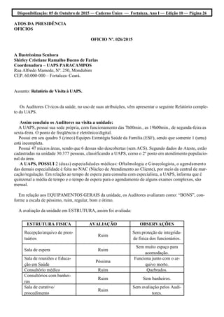 Disponibilização: 05 de Outubro de 2015 — Caderno Único — Fortaleza, Ano I — Edição 10 — Página 26
ATOS DA PRESIDÊNCIA
OFICIOS
OFICIO Nº. 026/2015
A Ilustríssima Senhora
Shirley Cristiane Ramalho Bueno de Farias
Coordenadora – UAPS PARACAMPOS
Rua Alfredo Mamede, Nº. 250, Mondubim
CEP. 60.000-000 – Fortaleza–Ceará.
Assunto: Relatório de Visita à UAPS.
Os Auditores Cívicos da saúde, no uso de suas atribuições, vêm apresentar o seguinte Relatório comple-
to da UAPS.
Assim concluiu os Auditores na visita a unidade:
A UAPS, possui sua sede própria, com funcionamento das 7h00min., as 19h00min., de segunda-feira as
sexta-feira. O ponto de freqüência é eletrônico/digital.
Possui em seu quadro 5 (cinco) Equipes Estratégia Saúde da Família (ESF), sendo que somente 1 (uma)
está incompleta.
Possui 47 micros áreas, sendo que 6 dessas são descobertas (sem ACS). Segundo dados do Atesto, estão
cadastradas na unidade 30.377 pessoas, classificando a UAPS, como o 2º posto em atendimento populacio-
nal da área.
A UAPS, POSSUI 2 (duas) especialidades médicas: Oftalmologia e Ginecologista, o agendamento
das demais especialidade é feita no NAC (Núcleo de Atendimento ao Cliente), por meio da central de mar-
cação/regulação. Em relação ao tempo de espera para consulta com especialista, a UAPS, informa que é
quinzenal a média de tempo e o tempo de espera para o agendamento de alguns exames complexos, são
mensal.
Em relação aos EQUIPAMENTOS GERAIS da unidade, os Auditores avaliaram como: “BONS”, con-
forme a escala de péssimo, ruim, regular, bom e ótimo.
A avaliação da unidade em ESTRUTURA, assim foi avaliada:
ESTRUTURA FISICA AVALIAÇÃO OBSERVAÇÕES
Recepção/arquivo de pron-
tuários
Ruim
Sem proteção de integrida-
de física dos funcionários.
Sala de espera Ruim
Sem muito espaço para
acomodação.
Sala de reuniões e Educa-
ção em Saúde
Péssima
Funciona junto com o ar-
quivo morto.
Consultório médico Ruim Quebrados.
Consultórios com banhei-
ros
Ruim Sem banheiros.
Sala de curativo/
procedimento
Ruim
Sem avaliação pelos Audi-
tores.
 