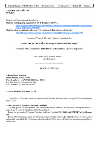Disponibilização: 05 de Outubro de 2015 — Caderno Único — Fortaleza, Ano I — Edição 10 — Página 32
ATOS DA PRESIDÊNCIA
OFICIOS
Link da matéria relacionada à Auditoria:
Matéria exibida pelo programa CE TV 1º Edição/21/08/2015:
http://g1.globo.com/ceara/cetv-2dicao/videos/t/edicoes/v/cetv-mostra-um-raio-x-dos-postos-de
-saude-de-fortaleza/4414510/
Matéria sobre a Auditoria, feita pelo IFC Instituto de Fiscalização e Controle:
http://ifc.org.br/novo/_noticias_vis.php?acao=visualizarnoticias&id_noticias=141
Encaminho Votos de Elevadas Estimas e Considerações.
GABINETE da PRESIDÊNCIA, ex-governador Eduardo Campos.
Fortaleza, 30 de Setembro de 2015; 194º da Independência e 127º da República.
Dr. Sandro Sávio da Silva Santos - .’.
Juiz Presidente
****************************
OFICIO Nº. 027/2015
A Ilustríssima Senhora
Maria Sônia Lacerda Costa
Coordenadora – UAPS PARQUE SÃO JOSÉ
Rua Des. Frota, S/N, Parque São José
CEP. 60.000-000 – Fortaleza–Ceará.
Assunto: Relatório de Visita à UAPS.
Os Auditores Cívicos da saúde, no uso de suas atribuições, vêm apresentar o seguinte Relatório comple-
to da UAPS.
Assim concluiu os Auditores na visita a unidade:
A UAPS, possui sua sede própria, com funcionamento das 7h00min., as 19h00min., de segunda-feira as
sexta-feira. O ponto de freqüência é eletrônico/digital.
Possui em seu quadro 3 Equipes Estratégia Saúde da Família (ESF), TODAS COMPLETAS. (grifo nos-
so).
Possui 20 micros áreas, sendo que 10 dessas são descobertas (sem ACS). Segundo dados do Atesto, estão
cadastradas na unidade 16.182 pessoas, classificando a UAPS, como o 4º posto em atendimento populacio-
nal da área.
 