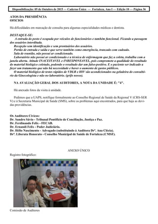 Disponibilização: 05 de Outubro de 2015 — Caderno Único — Fortaleza, Ano I — Edição 10 — Página 36
ATOS DA PRESIDÊNCIA
OFICIOS
Há dificuldades em marcação de consulta para algumas especialidades médicas e dentista.
DESTAQUE-SE:
A entrada do posto é ocupada por veículos de funcionários e também funcional. Ficando a passagem
dos usuários interditada.
Recepção sem identificação e sem prontuários dos usuários.
Portão de entrada e saída e que serve também como emergência, trancado com cadeado.
Sala de reunião, não possui ar condicionado.
Laboratório não possui ar condicionado e a técnica de enfermagem que faz a coleta, trabalha com a
janela aberta. Atitude INACEITAVEL e INRESPONSAVEL, pois compromete a qualidade do resultado
do material biológico coletado, podendo o resultado dar um falso-positivo. E o paciente ser indicado a
fazer um tratamento que não há necessidade e haver o aumento de gastos públicos.
O material biológico de testes rápidos de VDLR e HIV são acondicionados na geladeira do consultó-
rio da Ginecologista e não no laboratório. (grifo nosso).
NA AVALIAÇÃO GERAL DOS AUDITORES, A NOTA DA UNIDADE É: "4".
Há anexado fotos da visita à unidade.
Pedimos que a UAPS, notifique formalmente ao Conselho Regional de Saúde da Regional V (CRS-SER
V) e à Secretaria Municipal de Saúde (SMS), sobre os problemas aqui encontrados, para que haja as devi-
das providências.
Os Auditores Cívicos:
Dr. Sandro Sávio - Tribunal Pontifício de Conciliação, Justiça e Paz.
Dr. Ferdinando Felix - FECAB.
Dr. Ernandi Felix - Poder Judiciário.
Dr. Hélio Nascimento - Advogado (substituindo à Auditora Drª. Ana Clécia).
Drª. Liberata Honorato - Conselho Municipal de Saúde de Fortaleza (CMSF).
ANEXO ÚNICO
Registro fotográfico:
Comissão de Auditores
 