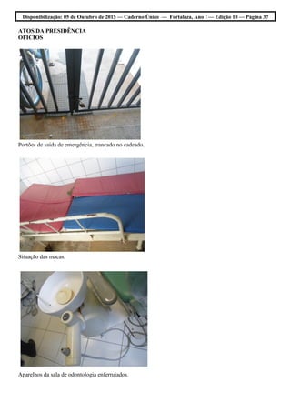Disponibilização: 05 de Outubro de 2015 — Caderno Único — Fortaleza, Ano I — Edição 10 — Página 37
ATOS DA PRESIDÊNCIA
OFICIOS
Portões de saída de emergência, trancado no cadeado.
Situação das macas.
Aparelhos da sala de odontologia enferrujados.
 