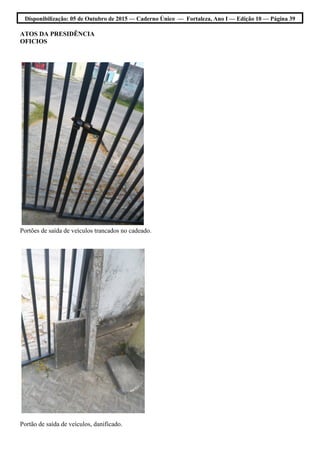 Disponibilização: 05 de Outubro de 2015 — Caderno Único — Fortaleza, Ano I — Edição 10 — Página 39
ATOS DA PRESIDÊNCIA
OFICIOS
Portões de saída de veículos trancados no cadeado.
Portão de saída de veículos, danificado.
 